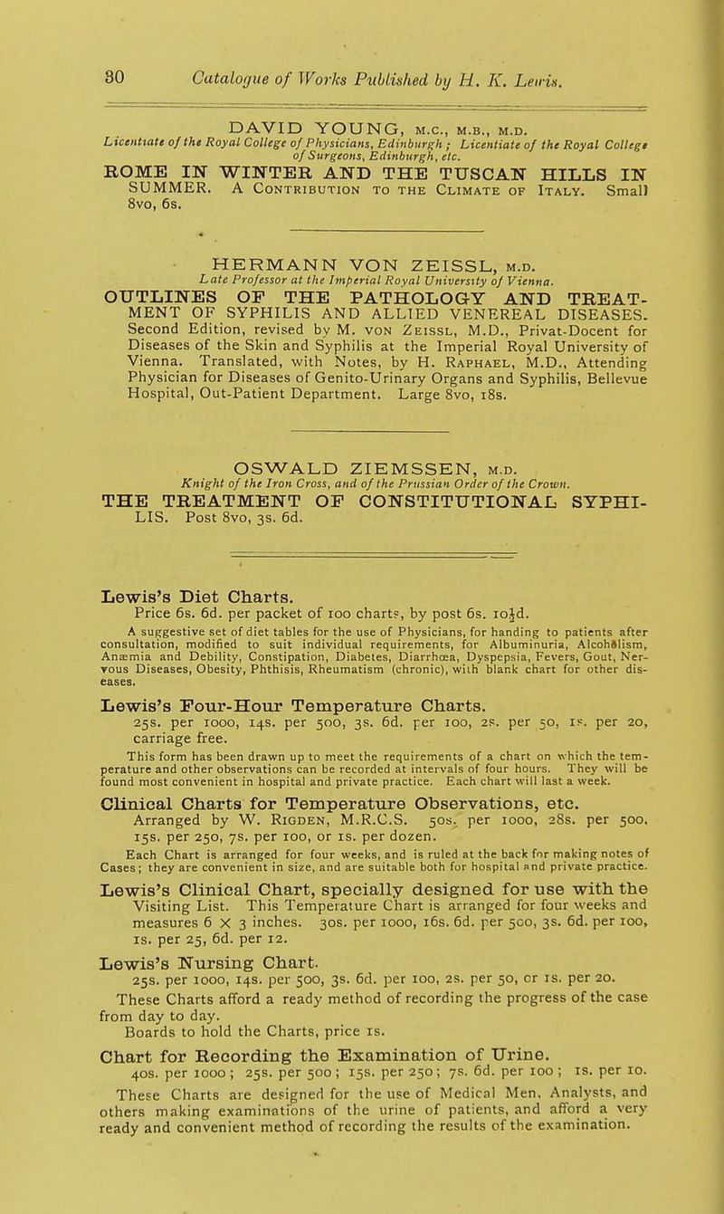 DAVID VOUNG, m.c, m.b., m.d. Licentiate of the Royal College of Physicians, Edinburgh ; Licentiate of the Royal CoIIegt of Surgeons, Edinburgh, etc. ROME IN WINTER AND THE TUSCAN HILLS IN SUMMER. A Contribution to the Climate of Italy. Small 8vo, 6s. HERMANN VON ZEISSL, m.d. Late Professor at the Imperial Royal University of Vienna. OUTLINES OP THE PATHOLOGY AND TREAT- MENT OF SYPHILIS AND ALLIED VENEREAL DISEASES. Second Edition, revised by M. von Zeissl, M.D., Privat-Docent for Diseases of the Skin and Syphilis at the Imperial Royal University of Vienna. Translated, with Notes, by H. Raphael, M.D., Attending Physician for Diseases of Genito-Urinary Organs and Syphilis, Bellevue Hospital, Out-Patient Department. Large 8vo, i8s. OSWALD ZIEMSSEN, m.d. Knight of the Iron Cross, and of the Prussian Order of the Crown. THE TREATMENT OF CONSTITUTIONAL SYPHI- LIS. Post Svo, 3S. 6d. Lewis's Diet Charts. Price 6s. 6d. per packet of loo chart?, by post 6s. lojd. A suggestive set of diet tables for the use of Physicians, for handing to patients after consultation, modified to suit individual requirements, for Albuminuria, Alcohftlism, Anemia and Debility, Constipation, Diabetes, Diarrhoea, Dyspepsia, Fevers, Gout, Ner- vous Diseases, Obesity, Phthisis, Rheumatism (chronic), with blank chart for other dis- eases. Lewis's Pour-Hour Temperature Charts. 25s. per 1000, 14s. per 500, 3s. 6d. per 100, 2S. per 50, ip. per 20, carriage free. This form has been drawn up to meet the requirements of a chart on \A-hich the tem- perature and other observations can be recorded at intervals of four hours. They will be found most convenient in hospital and private practice. Each chart will last a week. Clinical Charts for Temperature Observations, etc. Arranged by W. Rigden, M.R.C.S. 50s. per 1000, 28s. per 500, 15s. per 250, 7s. per 100, or is. per dozen. Each Chart is arranged for four weeks, and is ruled at the back for making notes of Cases; they are convenient in size, and are suitable both for hospital and private practice. Lewis's Clinical Chart, specially designed for use with the Visiting List. This Temperature Chart is arranged for four weeks and measures 6X3 inches. 30s. per 1000, i6s. 6d. per 500, 3s. 6d. per 100, IS. per 25, 6d. per 12. Lewis's Nursing Chart. 25s. per 1000, 14s. per 500, 3s. 6d. per 100, 2S. per 50, cr is. per 20. These Charts afford a ready method of recording the progress of the case from day to day. Boards to hold the Charts, price is. Chart for Recording the Examination of Urine. 40s. per 1000 ; 25s. per 500 ; 15s. per 250; 7s. 6d. per 100 ; is. per 10. These Charts are designed for the use of Medical Men, Analysts, and others making examinations of the urine of patients, and afford a very ready and convenient method of recording the results of the examination.