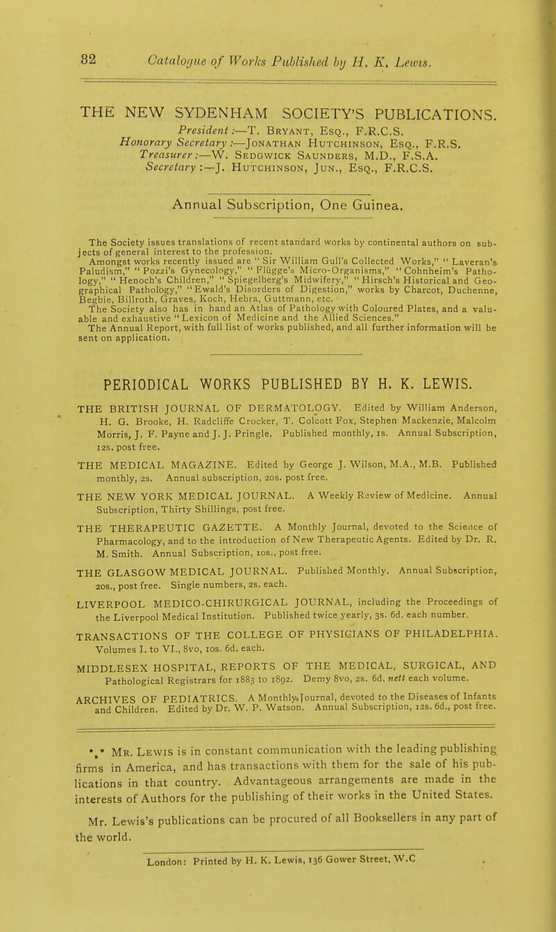 THE NEW SYDENHAM SOCIETY'S PUBLICATIONS. President:—T. Bryant, Esq., F.R.C.S. Honorary Secretary:—Jonathan Hutchinson, Esq., F.R.S. Treasurer:—W. Sedgwick Saunders, M.D., F.S.A. Secretary :—J. Hutchinson, Jun., Esq., F.R.C.S. Annual Subscription, One Guinea. The Society issues translations of recent standard works by continental authors on sub- jects of general interest to the profession. Amongst works recently issued are Sir William Gull's Collected Works, Laveran's Paludism, Pozzi's Gynecology, Fliigge's Micro-Organisms, Cohnheim's Patho- logy, Henoch's Children, Spiegelberg's Midwifery, Hirsch's Historical and Geo- graphical Pathology, Ewald's Disorders of Digestion, works by Charcot, Duchenne, Begbie, Billroth, Graves, Koch, Hebra, Guttmann, etc. The Society also has in hand an Atlas of Pathology with Coloured Plates, and a valu- able and exhaustive Lexicon of Medicine and the Allied Sciences. The Annual Report, with full list of works published, and all further information will be sent on application. PERIODICAL WORKS PUBLISHED BY H. K. LEWIS. THE BRITISH JOURNAL OF DERMATOLOGY. Edited by William Anderson, H. G. Brooke, H. RadclilTe Crocker, T. Colcott Fox, Stephen Mackenzie, Malcolm Morris, J. F. Payne and J. J. Pringle. Published monthly, is. Annual Subscription, I2S. post free. THE MEDICAL MAGAZINE. Edited by George J. Wilson, M.A., M.B. Published monthly, 2s. Annual subscription, 20s. post free. THE NEW YORK MEDICAL JOURNAL. A Weekly Review of Medicine. Annual Subscription, Thirty Shillings, post free. THE THERAPEUTIC GAZETTE. A Monthly Journal, devoted to the Scicice of Pharmacology, and to the introduction of New Therapeutic Agents. Edited by Dr. R. M. Smith. Annual Subscription, los., post free. THE GLASGOW MEDICAL JOURNAL. Published Monthly. Annual Subscription, 20s., post free. Single numbers, 2s. each. LIVERPOOL MEDICO-CHIRURGICAL JOURNAL, including the Proceedings of the Liverpool Medical Institution. Published twice yearly, 3s. 6d. each number. TRANSACTIONS OF THE COLLEGE OF PHYSICIANS OF PHILADELPHIA. Volumes I. to VI., 8vo, los. 6d. each. MIDDLESEX HOSPITAL, REPORTS OF THE MEDICAL, SURGICAL, AND Pathological Registrars for 1883 to i8g2. Demy 8vo, 2S. 6d, iiett each volume. ARCHIVES OF PEDIATRICS. A Monthly.|ournaI, devoted to the Diseases of Infants and Children. Edited by Dr. W. P. Watson. Annual Subscription, 12s. 6d., post free. Mr. Lewis is in constant communication with the leading publishing firms in America, and has transactions with them for the sale of his pub- lications in that country. Advantageous arrangeinents are made in the interests of Authors for the publishing of their works in the United States. Mr. Lewis's publications can be procured of all Booksellers in any part of the world. London: Printed by H. K. Lewis, 136 Gower Street, W.C