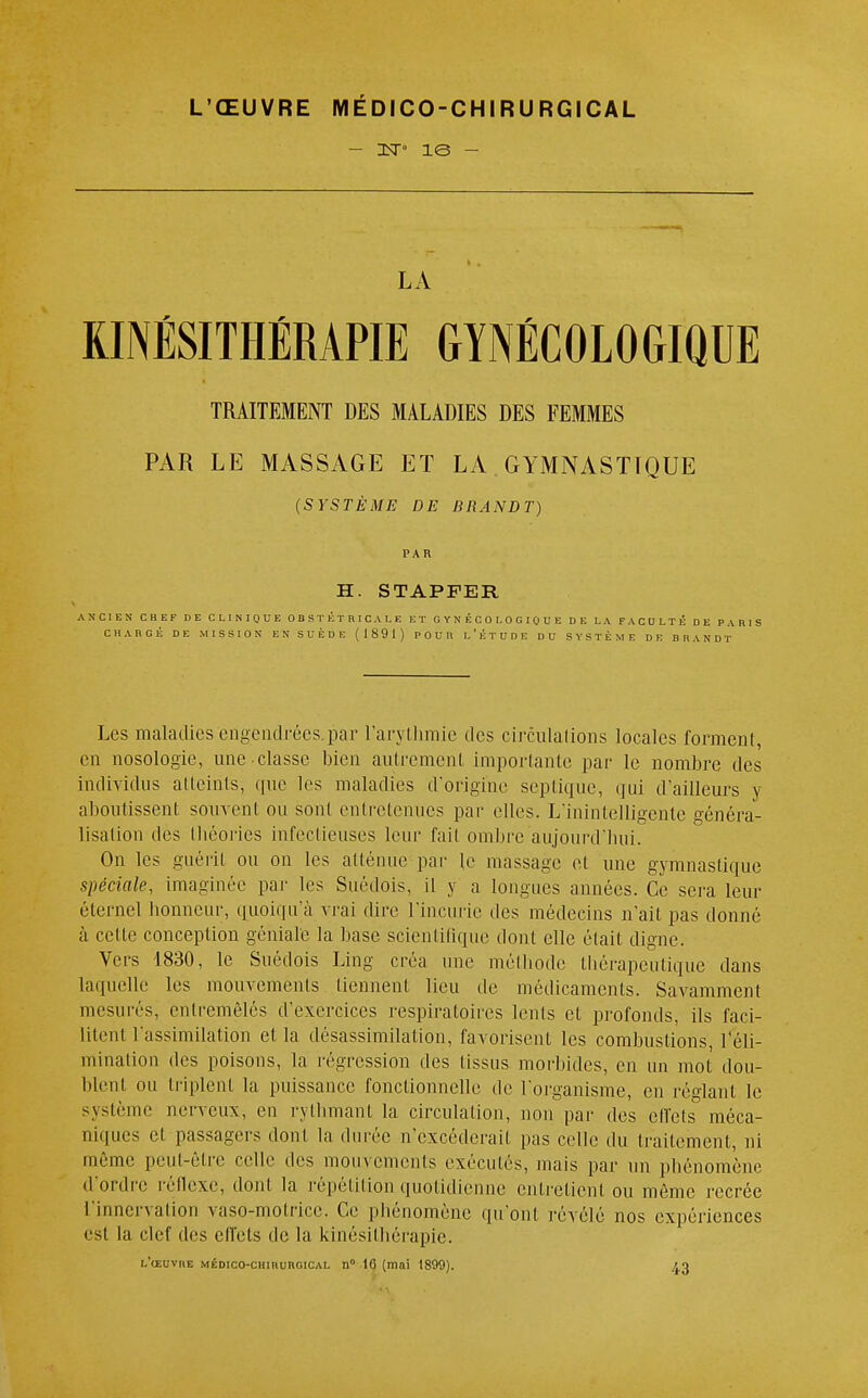 - nsr» îe - LA KINÉSITHÉRAPIE GYNÉCOLOGIQUE TRAITEMENT DES MALADIES DES FEMMES PAR LE MASSAGE ET LA GYMNASTIQUE (SYSTÈME DE BRANDT) PAR H. STAPPER ANCIEN CHEF DE CLINIQUE OBSTÉTRICALE ET GYNÉCOLOGIQUE DE LA FACULTÉ DE PARIS CHARGÉ DE MISSION EN SUÈDE (1891) POUR L'ÉTUDE DU SYSTÈME DE BRANDT Les maladies engendrées.par l'arythmie des circulations locales forment, en nosologie, une classe bien autrement importante par le nombre des individus atteints, que les maladies d'origine septique, qui d'ailleurs y aboutissent souvent ou sont entretenues par elles. L'inintelligente généra- lisation des théories infectieuses leur fait ombre aujourd'hui. On les guérit ou on les atténue par le massage et une gymnastique spéciale, imaginée par les Suédois, il y a longues années. Ce sera leur éternel honneur, quoiqu'il vrai dire l'incurie îles médecins n'ait pas donné à celte conception géniale la base scientifique dont elle était digne. Vers 1830, le Suédois Ling créa une méthode thérapeutique dans laquelle les mouvements tiennent lieu de médicaments. Savamment mesurés, entremêlés d'exercices respiratoires lents et profonds, ils faci- litent l'assimilation et la désassimilation, favorisent les combustions, l'éli- mination des poisons, la régression des tissus morbides, en un mot dou- blent ou triplent la puissance fonctionnelle de l'organisme, en réglant le système nerveux, en rythmant la circulation, non par des ciïels° méca- niques el passagers dont la durée n'excéderait pas celle du traitement, ni même peut-être celle des mouvements exécutés, mais par un phénomène d'ordre réflexe, dont la répétition quotidienne entretient ou même recrée l'innervation vaso-motrice. Ce phénomène qu'ont révélé nos expériences est la clef tics effets de la kinésithérapie. l'œuvre médico-chirurgical n0 16 (mai 1899). £3