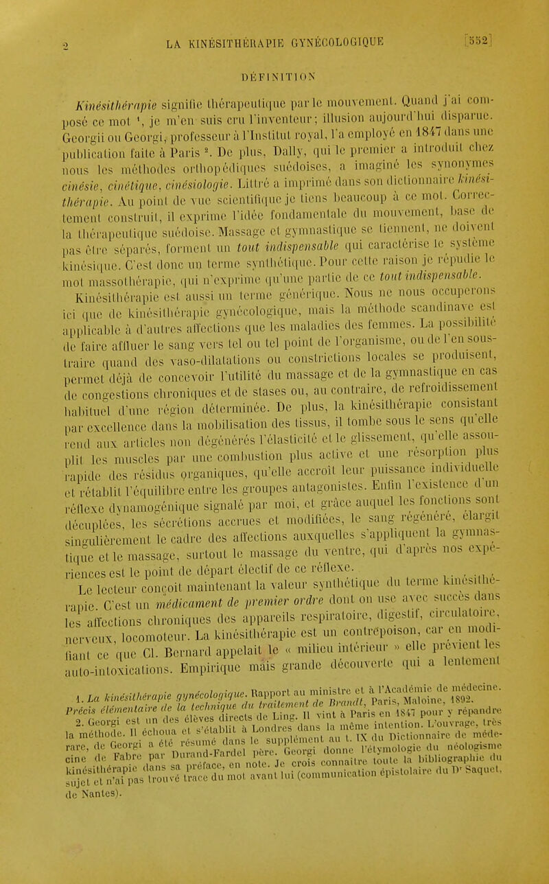 DÉFINITION Kinésithérapie signifie thérapeutique parle mouvement. Quand j'ai com- posé ce mol \ je m'en suis cru l'inventeur; illusion aujourd'hui disparue GeorgiiouGeorgij professeur à l'Institut royal, l'a employé en 1847 dans une publication faite à Paris2. De plus, Daily, qui le premier a introduil chez nous les méthodes orthopédiques suédoises, a imaginé les synonymes cmésie, cinétique, cinésiologie. Littré a imprimé dans son dictionnaire kinési- thérapie. Au poinl de vue scientifique je liens beaucoup à ce mot. Correc- temenl construit, il exprime l'idée fondamentale du mouvement, hase de la thérapeutique suédoise. Massage et gymnastique se tiennent, ne doivent pas rire séparés, forment un tout indispensable qui caractérise te système Icinésique. C'est donc un terme synthétique. Pour cette raison je répudie le mol massothérapie, qui n'exprime qu'une partie de ce tout indispensable. Kinésithérapie est aussi un terme générique. Nous ne nous occuperons ici que de kinésithérapie gynécologique, mais la méthode Scandinave est applicable à d'autres affections que les maladies des femmes. La possibilité ,1, faire affluer le sans vers tel ou tel point de l'organisme, ou de 1 en sous- traire quand des vaso-dilatations ou constrictions locales se produisent, permet déjà de concevoir l'utilité du massage et de la gymnastique en cas de congestions chroniques cl de stases ou, au contraire, de refroidissement Habituel d'une région déterminée. De plus, la kinésithérapie consistant nar excellence dans la mobilisation des (issus, il tombe sous le sens qu elle end aux articles non dégénérés l'élasticité et le glissement, qu elle assou- pi,, les muscles par une combustion plus active et une résorption plus apide des résidus organiques, qu'elle accroît leur puissance individuelle et rétablit l'équilibre entre les groupes antagonistes. Enfin 1 existence d un réflexe dynamogènique signalé par moi, cl grâce auquel les ronchons son décuplées, les sécrétions accrues et modifiées, le sang régénère, élargit singulièrement le cadre des affections auxquelles s'appliquent la gymnas- tique elle massage, surtout le massage du ventre, qui d'après nos expé- riences esl le point de départ électif de ce réflexe. Le lecteur conçoit maintenant la valeur synthétique du terme kmésithè- rapie: C'est un médicament de premier ordre dont on use avec sucres dans le affections cbroniqi.es des appareils respiratoire, digestif, circulatone, nerveux, locomoteur!La kinésithérapie es. un contrepoison car en modi- C ce ,ue Cl. Bernard appelait le « milieu intérieur . elle prévient e ^L^olicanons. Empirique mais grande découverte qui a len.emen, 1. La kinésithérapie gynécologue Rapport au minisire et à ^nie de médecine. Précis élémentaire de la technique du traUementdel ™' ^ ^ ?pour y répondre r»u d.» t. de Nantes).