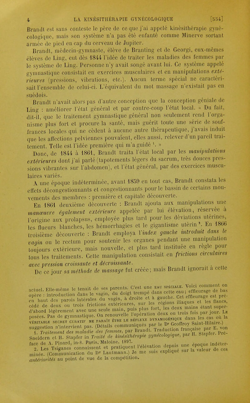 Brandi est sans conteste le pri e de ce que j'ai appelé kinésithérapie gyné- cologique, mais son système n'a pas été enfanté comme Minerve sortanl armée de pied en cap du cerveau de Jupiter. Brandi, médecin-gymnaste, élève de Branting et de Georgi, eux-mêmes élèves de Ling, eut dès 1844 l'idée de traiter les maladies des femmes par le système de Ling. Personne n'y avait songé avant lui. Ce système appelé gymnastique consistait en exercices musculaires et en manipulations exlé- i irttres (pressions, vibrations, etc.). Aucun terme spécial ne caractéri- sait l'ensemble de celui-ci. L'équivalent du mot massage n'existait pas en suédois. Brandi n'avait alors pas d'autre conception que la conception géniale de Ling : améliorer l'état général et par contre-coup l'état local. « Du fait, dit-il, que le traitement gymnastique général non seulement rend l'orga- nisme plus fort et procure la santé, mais guérit touLc une série de souf- frances locales qui ne cèdent à aucune autre thérapeutique, j'avais induit que les affections pelviennes pouvaient, elles aussi, relever d'un pareil trai- tement. Telle est l'idée première qui m'a guidé » Donc, de 1844 à 1861, Brandi traita l'étal local par les manipulations extérieures dont j'ai parlé (tapotements légers du sacrum, très douces pres- sions vibrantes sur l'abdomen), et l'état général, par des exercices muscu- laires variés. A une époque indéterminée, avant 1859 en tout cas, Brandt constata les effets décongestionnants et congestionnants pour le bassin de certains mou- vements des membres : première et capitale découverte. En 1861 deuxième découverte : Brandt ajouta aux manipulations une manœuvre également extérieure appelée par lui élévation, réservée à l'origine aux prolapsus, employée plus lard pour les déviations utérines les flueurs blanches, les hémorrhagies et le gigantisme utérin ». En 18bb troisième découverte : Brandt employa Y index gauche introduit dans le canin ou le rectum pour soutenir les organes pendant une manipulation toujours extérieure, mais nouvelle, et plus lard instituée en règle pour tous les traitements. Cette manipulation consistait en frictions circulaires avec pression croissante et décroissante. De ce jour sa méthode de massage fut créée; mais Brandt ignorait a celte actuel. Elle-même le tenait de ses parents; C'est une eau spé«ale Voici comment on opère : introduction dans le vagin, du doigt trempé dans cette ea,mage le bas en haut des parois latérales du vagin, à droite e a gauche. Cet J Jre cédé de deux ou trois frictions extérieures, sur les régionj el ^cs ™ ' d'abord légèrement avec une seule main, puis plus fort, les deux mains eiani supei îoïées Paf ?e gymnasUque. On renouvelle l'opération deux ou trois fois pa^jour Le vÉnrrABLE secr.et cUra.tif me paraît être le réflexe D---;rSr0r4i UH air ) suggestion n'intervient pas. (Détails communiqués; par le_Dr ^nt Hi , *î ^tSP iïn^0» ovation depuis une minée. (Communication du D* Lautmann.) Je me suis expliqué sui la valeui antériorités au point de vue de la compétition.