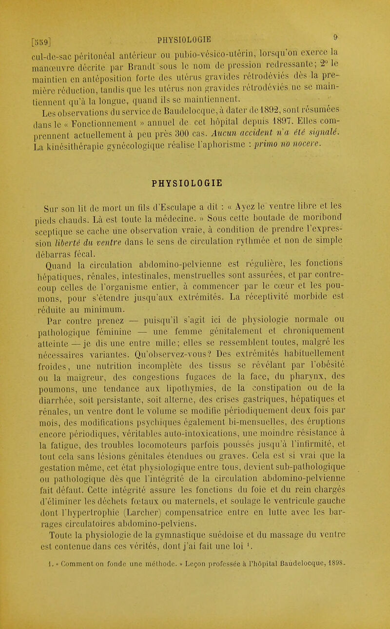 [559] PHYSIOLOGIE » cul-de-sac péritonéal antérieur ou pubio-vésic'o-utèrin, lorsqu'on exerce la manœuvre décrite par Brandi sous le nom de pression redressante; 2° le maintien en anléposition forte des utérus gravides rétrodêviés dès la pre- mière réduction, tandis que les utérus non gravides rétrodêviés ne se main- tiennent qu'à la longue, quand ils se maintiennent. Les observations du service de Baudelocque,à dater del892, sont résumées dans le » Fonctionnement » annuel de cet hôpital depuis 1897. Elles com- prennent actuellement à peu près 300 cas. Aucun accident n'a été signalé. La kinésithérapie gynécologique réalise l'aphorisme -.primo no nocerc. PHYSIOLOGIE Sur son lit de mort un fils d'Esculape a dit : « Ayez le ventre libre et les pieds chauds. Là est toute la médecine. » Sous cette boutade de moribond sceptique se cache une observation vraie, à condition de prendre l'expres- sion liberté du ventre clans le sens de circulation rythmée et non de simple débarras fécal. Quand la circulation abdomino-pelvienne est régulière, les fonctions hépatiques, rénales, intestinales, menstruelles sont assurées, et par contre- coup celles de l'organisme entier, à commencer par le cœur et les pou- mons, pour s'étendre jusqu'aux extrémités. La réceptivité morbide est réduite au minimum. Par contre prenez — puisqu'il s'agit ici de physiologie normale ou pathologique féminine — une femme génitalcmenl et ebroniquement atteinte _ je dis une entre mille; elles se ressemblent toutes, malgré les nécessaires variantes. Qu'observez-vous? Des extrémités habituellement froides, une nutrition incomplète des tissus se révélant par l'obésité ou la maigreur, des congestions fugaces de la face, du pharynx, des poumons, une tendance aux lipothymies, de la constipation ou de la diarrhée, soit persistante, soit alterne, des crises gastriques, hépatiques et rénales, un ventre dont le volume se modifie périodiquement deux fois par mois, des modifications psychiques également bi-mensuelles, des éruptions encore périodiques, véritables auto-intoxications, une moindre résistance à la fatigue, des troubles locomoteurs parfois poussés jusqu'à l'infirmité, el tout cela sans lésions génitales étendues ou graves. Cela est si vrai que la gestation même, cet état physiologique entre tous, devient sub-palhologique ou pathologique dès que l'intégrité de la circulation abdomino-pelvienne fait défaut. Cette intégrité assure les fonctions du foie et du rein chargés d'éliminer les déchets fœtaux ou maternels, et soulage le ventricule gauche dont l'hypertrophie (Larchcr) compensatrice entre en lutte avec les bar- rages circulatoires abdomino-pelviens. Toute la physiologie de la gymnastique suédoise et du massage du ventre est contenue dans ces vérités, dont j'ai fait une loi '.