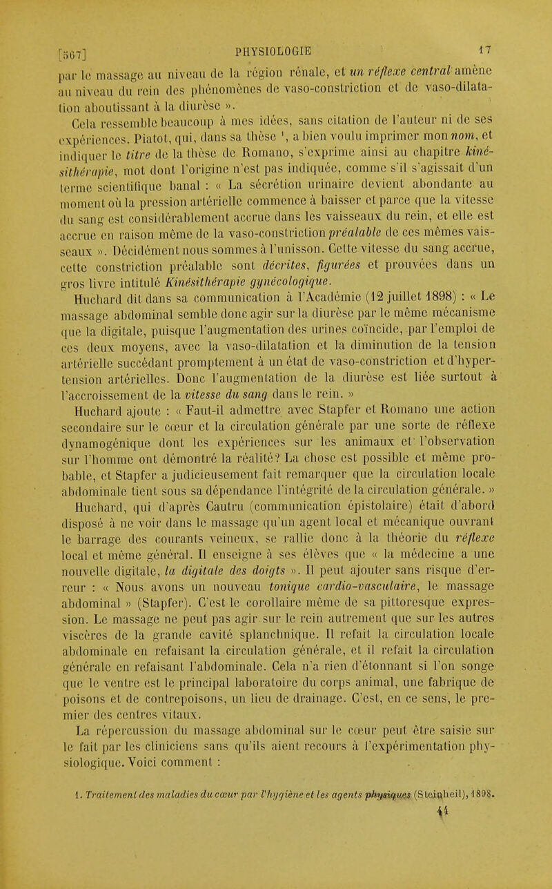 par le massage au niveau de la région rénale, et un réflexe central;amène au niveau du rein dos phénomènes de vaso-constriction et de vaso-dilala- tion aboutissant à la diurèse ». Cela ressemble beaucoup à mes idées, sans citation de l'auteur ni de ses expériences. Piatot, qui, dans sa thèse ', abien voulu imprimer mon nom, et indiquer le titre de la thèse de Romano, s'exprime ainsi au chapitre Kiné- sithérapie, mot dont l'origine n'est pas indiquée, comme s'il s'agissait d'un lerme scientifique banal : « La sécrétion urinaire devient abondante au moment où la pression artérielle commence à baisser et parce que la vitesse du sang est considérablement accrue dans les vaisseaux du rein, et elle est accrue en raison même de la vaso-constriction préalable de ces mêmes vais- seaux ». Décidément nous sommes à l'unisson. Cette vitesse du sang accrue, cette constriction préalable sont décrites, figurées et prouvées dans un gros livre intitulé Kinésithérapie gynécologique. Huchard dit dans sa communication à l'Académie (12 juillet 1898) : « Le massage abdominal semble donc agir sur la diurèse par le même mécanisme que la digitale, puisque l'augmentation des urines coïncide, par l'emploi de ces deux moyens, avec la vaso-dilalalion et la diminution de la tension artérielle succédant promptement à un état de vaso-constriction et d'hyper- tension artérielles. Donc l'augmentation de la diurèse est liée surtout à l'accroissement de la vitesse du sang dans le rein. » Huchard ajoute : « Faut-il admettre avec Stapfer et Romano une action secondaire sur le cœur et la circulation générale par une sorte de rôllexe dynamogénique dont les expériences sur les animaux et l'observation sur l'homme ont démontré la réalité? La chose est possible et même pro- bable, et Stapfer a judicieusement fait remarquer que la circulation locale abdominale tient sous sa dépendance l'intégrité delà circula lion générale. » Huchard, qui d'après Cautru (communicalion épistolaire) était d'abord disposé à ne voir dans le massage qu'un agent local et mécanique ouvrant le barrage des courants veineux, se rallie donc à la théorie du réflexe local et même général. Il enseigne à ses élèves que « la médecine a une nouvelle digitale, la digitale des doigts ». Il peut ajouter sans risque d'er- reur : « Nous avons un nouveau tonique cardio-vasculaire, le massage abdominal » (Stapfer). C'est le corollaire même de sa pittoresque expres- sion. Le massage ne peut pas agir sur le rein autrement que sur les autres viscères de la grande cavité splanchnique. Il refait la circulation locale abdominale en refaisant la circulation générale, et il refait la circulation générale en rcfaisanL l'abdominale. Cela n'a rien d'étonnant si l'on songe que le ventre est le principal laboratoire du corps animal, une fabrique de poisons et de contrepoisons, un lieu de drainage. C'est, en ce sens, le pre- mier des centres vitaux. La répercussion du massage abdominal sur le cœur peut être saisie sur le fait par les cliniciens sans qu'ils aient recours à l'expérimentation phy- siologique. Voici comment :