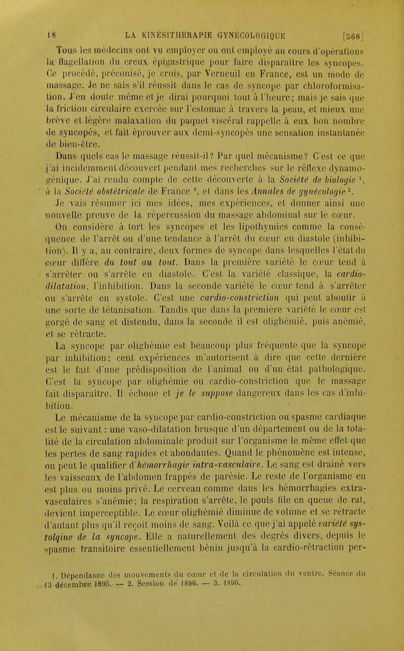 Tous les médecins oui. vu employer ou ont employé au cours d'opérations lu flagellation du creux épigastiïque pour faire disparaître les syncopes. Ce procédé, préconisé, je crois, par Vcrncuil en France, est un mode de massage. Je ne sais s'il réussit dans le cas de syncope par chloroformisa- lion. J'en doute même cl je dirai pourquoi loul à l'heure; mais je sais que la friction circulaire exercée sur l'estomac à travers la peau, et mieux une brève et légère malaxation du paquet viscéral rappelle à eux bon nombre de syncopés, et fait éprouver aux demi-syncopés une sensation instantanée île bien-être. Dans quels cas le massage réussit-il? Par quel mécanisme? C'est ce que j'ai incidemment découvert pendant mes recherches sur le réflexe dynamo- génique. J'ai rendu compte de celle découverte à la Société de biologie ', à la Société obstétricale de France -, et dans les Ouates de gynécologie3. Je vais résumer ici mes idées, mes expériences, et donner ainsi une nouvelle preuve de la répercussion du massage abdominal sur le cœur. On considère à tort les syncopes et les lipothymies comme la consé- quence de l'arrêt ou d'une tendance à l'arrêt du cœur en diastole (inliibi- tion). Il y a, au contraire, deux formes de syncope dans lesquelles l'étal du cœur diffère du tout au tout. Dans la première variété le cœur tend à s'arrêter ou s'arrête en diastole. C'est la variété classique, la cardio- dilatation, l'inhibition. Dans la seconde variété le cœur tend à s'arrêter ou s'arrête en systole. C'est une cardio-constriction qui peut aboutir à une sorte de létanisation. Tandis que dans la première variété le cœur esl gorgé de sang et distendu, dans la seconde il est olighémié, puis anémié, et se rétracte. La syncope par olighémié est beaucoup plus fréquente que la syncope par inhihilion; cent expériences m'autorisent à dire que cette dernière est le fait d'une prédisposition de l'animal ou d'un état pathologique. C'est la syncope par olighémié ou cardio-constriction que le massage fait disparaître. Il échoue et je le suppose dangereux dans les cas d'inlii- liition. Le mécanisme de la syncope par cardio-constriction ou spasme cardiaque est le suivant : une vaso-dilatation brusque d'un département ou de la tota- lité de la circulation abdominale produit sur l'organisme le même effet que les pertes de sang rapides et abondantes. Quand le phénomène est intense, on peut le qualifier & hémorrhagie intra-vasculaire. Le sang esl drainé vers les vaisseaux de l'abdomen frappés de parésie. Le reste de l'organisme en est plus ou moins privé. Le cerveau comme dans les hémorrhagies extra- vasculaires s'anémie; la respiration s'arrête, le pouls lile en queue de rat, devient imperceptible. Le cœur olighémié diminue de volume et se rétracte d'autant plus qu'il reçoit moins de sang. Voihà ce que j'ai appelé variété sys- tolqiue de la syncope. Elle a naturellement des degrés divers, depuis le spasme transitoire essentiellement bénin jusqu'à la cardio-rétraction per- I. Dépendance îles mouvements du cœur et de la circulation du ventre. Séance du 13 décembre 1805.— 2. Session de 1896. — 3. 189G.