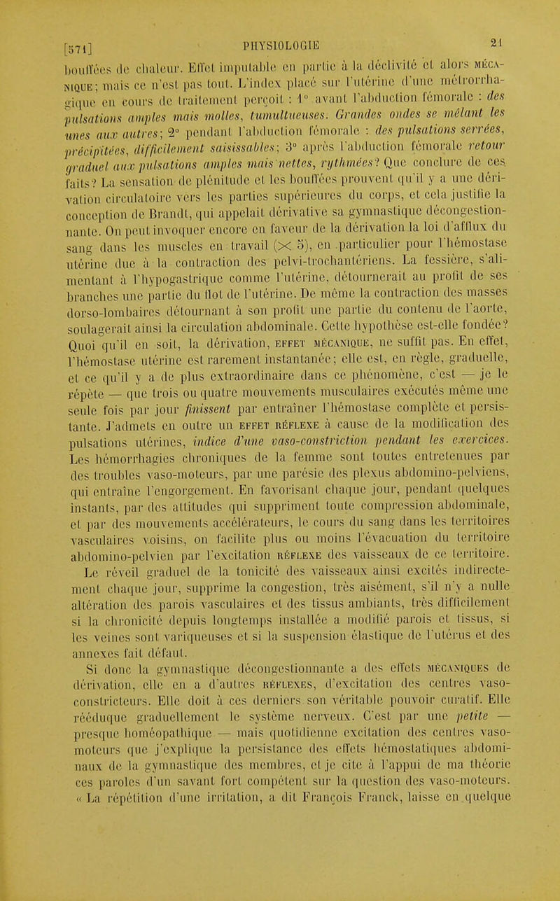 bouffées de chaleur. Effel imputable en partie à la déclivité et alors méca- nique; mais ce u'esl pas tout. L'index placé sur L'utérine d'une métrorrha- gique en cours de traitement perçoit : 1° avant l'abduction fémorale : des pulsations amples mais molles, tumultueuses. Grandes ondes se mêlant les unes aux autres; 2° pendant l'abduction fémorale : des pulsations serrées, précipitées, difficilement saisissantes; 3° après L'abduction fémorale retour graduel aux pulsations amples mais nettes, rythmées ' Que conclure de ces faits? La sensation de plénitude et les bouffées prouvent qu'il y a une déri- vation circulatoire vers les parties supérieures du corps, et cela justifie la conception de Brandt, qui appelait clérivative sa gymnastique décongestion- nante. On peut invoquer encore eu faveur clé la dérivation la loi d'afflux du sang dans les muscles en travail (x 3), en particulier pour l'hémostase utérine due à la contraction des pelvi-trochantériens. La fessière, s'ali- méntant à l'bypogastrique comme l'utérine, détournerait au profit de ses branches une partie du (lot de l'utérine. De môme la contraction des masses dorso-lombaires détournant à son profit une partie du contenu de l'aorte, soulagerait ainsi la circulation abdominale. Celle hypothèse est-elle fondée? Quoi qu'il en soit, la dérivation, effet mécanique, ne suffit pas. En effet, l'hémostase utérine est rarement instantanée; elle est, en règle, graduelle, et ce qu'il y a de plus extraordinaire dans ce phénomène, c'est — je le répète — que trois ou quatre mouvements musculaires exécutés même une seule fois par jour finissent par entraîner l'hémostase complète el persis- tante. J'admets en outre un effet réflexe à cause de la modification des pulsations utérines, indice d'une vaso-constriction pendant les exercices. Les hémôrrhagies chroniques de la femme sont toutes entretenues pai- lles troubles vaso-moteurs, par une parésie des plexus abdomino-pelviens, qui entraîne l'engorgement. En favorisant chaque jour, pendant quelques instants, par des attitudes qui suppriment toute compression abdominale, et par des mouvements accélérateurs, le cours du sang dans les territoires vasculaires voisins, on facilite plus ou moins l'évacuation du territoire abdomino-pelvien par l'excitation réflexe des vaisseaux de ce territoire. Le réveil graduel de la tonicité des vaisseaux ainsi excités indirecte- ment chaque jour, supprime la congestion, très aisément, s'il n'y a nulle altération des parois vasculaires et des tissus ambiants, très difficilement si La chronicité depuis longtemps installée a modifié parois et fissus, si les veines sont variqueuses et si la suspension élastique de l'utérus et des annexes fait défaut. Si donc la gymnastique décongestionnante a des effets mécaniques de dérivation, elle en a d'autres réflexes, d'excitation des centres vaso- constricteurs. Elle doit à ces derniers son véritable pouvoir curatif. Elle rééduque graduellement le système nerveux. C'est par une petite — presque homéopathique — mais quotidienne excitation des centres vaso- moteurs que j'explique la persistance des effets hémostatiques abdomi- naux de la gymnastique des membres, et je cite à l'appui de ma théorie ces paroles d'un savant fort compétent sur la question des vaso-moteurs. « La répétition d'une irritation, a dit François Franck, laisse en quelque