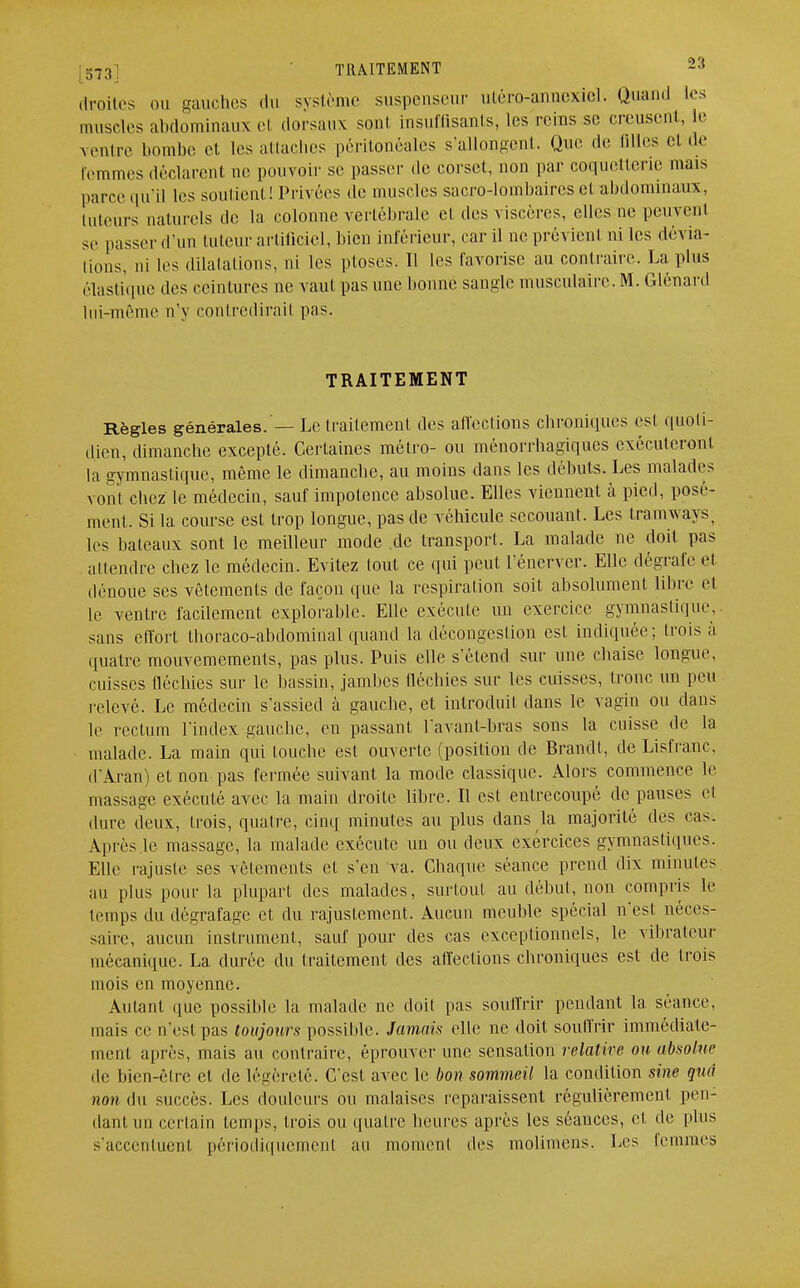 droites ou gauches du système suspenseur utéro-annexiel. Quand les muscles abdominaux el dorsaux sont insuffisants, les reins se creusent, Le ventre bombe et les attaches péritonéales s'allongent. Que de Biles el de femmes déclarent ne pouvoir se passer de corset, non par coquetterie mais parce qu'il les soutient! Privées de muscles sacro-lombaires et abdominaux, tuteurs naturels de la colonne vertébrale et des viscères, elles ne peuvent se passer d'un tuteur artificiel, bien inférieur, car il ne prévient ni les dévia- lions, ni les dilatations, ni les ptôses. Il les favorise au contraire. Lapins élastique des ceintures ne vaut pas une bonne sangle musculaire. M. Glénard lui-même n'y contredirait pas. TRAITEMENT Règles générales. — Le traitement des affections chroniques est quoti- dien, dimanche excepté. Certaines métro- ou ménorrhagiques exécuteront la gymnastique, même le dimanche, au moins clans les débuts. Les malades vont chez le médecin, sauf impotence absolue. Elles viennent à pied, posé- ment. Si la course est trop longue, pas de véhicule secouant. Les tramways, les bateaux sont le meilleur mode de transport. La malade ne doit pas attendre chez le médecin. Evitez tout ce qui peut l'énerver. Elle dégrafe el dénoue ses vêtements de façon que la respiration soit absolument libre el le ventre facilement exploitable. Elle exécute un exercice gymnastique, sans effort thoraco-ahdominal quand la décougcslion est indiquée; trois à quatre mouvemements, pas plus. Puis elle s'étend sur une chaise longue, cuisses fléchies sur le hassin, jambes fléchies sur les cuisses, tronc un peu relevé. Le médecin s'assied à gauche, et introduit dans le vagin ou dans li' rectum l'index gauche, en passant l'avant-bras sons la cuisse de la malade. La main qui touche est ouverte (position de Brandi, de Lisfranc, d'Aran) et non pas fermée suivant la mode classique. Alors commence le massage exécuté avec la main droite libre. Il est entrecoupé de pauses el dure deux, trois, quatre, cinq minutes au plus dans la majorité des cas. Après le massage, la malade exécute un ou deux exercices gymnasliques. Elle rajuste ses vêlements et s'en va. Chaque séance prend dix minutes au plus pour la plupart des malades, surtout au début, non compris le temps du dégrafage el du rajustement. Aucun meuble spécial n'est néces- saire, aucun instrument, sauf pour des cas exceptionnels, le vibrateur mécanique. La durée du traitement des affections chroniques est de trois mois en moyenne. Autant <iue possible la malade ne doit pas souffrir pendant la séance, mais ce n'est pas toujours possible. Jamais elle ne doit souffrir immédiate- ment après, mais au contraire, éprouver une sensation relative ou absolue de bien-être cl de légèreté. C'est avec le bon sommeil la condition sine qtia non du succès. Les douleurs ou malaises reparaissent régulièrement pen- dant un certain temps, trois ou quatre heures après les séances, et de plus s'accenluenl périodiquemenl au moment des molimèns. Les femmes