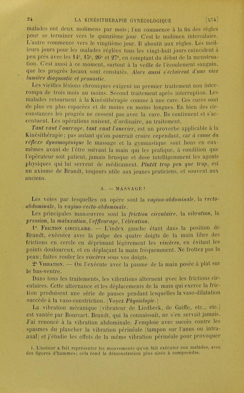 malades ont deux molimens par mois; l'un commence à la fin des règles pour se terminer vers Le quinzième jour. C'est le moli o intercalaire. L'autre commence vers le vingtiè jour. Il aboutit aux règles. Les meil- leurs jours pour les malades réglées tous les vingt-huit, jours coïncident à peu près avec les 14°, 15°, 26* et 27e, en comptant du début de la menstrua- tion. C'est aussi à ce moment, surtout à la veille de l'écoulement sanguin, que les progrès locaux sont constatés. Alors aussi s'éclairent d'une vive lumière diagnostic et pronostic. Les vieilles lésions chroniques exigent un premier traitement non inter- rompu de trois mois au moins. Second traitement après interruption. Les malades retournent à la Kinésithérapie comme à une cure. Ces cures sont de plus en plus espacées et de moins en moins longues. En bien des cir- constances les progrès ne cessent pas avec la cure. Ils continuent et s'ac- centuent. Les opérations nuisent, d'ordinaire, au traitement. Tant vaut l'ouvrage, tant vaut l'ouvrier, est un proverbe applicable à la Kinésithérapie; pas autant qu'on pourrait croire cependant, car à cause du réflexe dynamogénique le massage et la gymnastique sont bons en eux- mêmes avant-de l'être suivant la main qui les pratique, à condition que l'opérateur soit patient, jamais brusque et dose intelligemment les agents physiques qui lui servent de médicament. Plutôt trop peu que trop, est un axiome de Brandt, toujours utile aux jeunes praticiens, et souvent aux anciens. A. — MASSAGE » Les voies par lesquelles on opère sont la vagino-abdominale, la recto- abdominale, la vagino-recto-abdominale. Les principales manœuvres sont la friction circulaire, la vibration, la pression, la malaxation, Yeffleurage, l'élévation. i° Friction circulaire. — L'index gauebe étant dans la position de Brandt, exécutez avec la pulpe des quatre doigts de la main libre des frictions en cercle en déprimant légèrement les viscères, en évitant les points douloureux, et en déplaçant la main fréquemment. Ne frottez pas la peau; faites rouler les viscères sous vos doigts. 2° Vibration. — On l'exécute avec la paume de la main posée à plat sur le bas-ventre. Dans tous les traitements, les vibrations alternent avec les frictions cir- culaires. Celte alternance elles déplacements de la main qui exerce la fric- tion produisent une série de pauses pendant lesquelles la vasp-dilatation succède à la vaso-conslriction. (Voyez Physiologie.) La vibration mécanique (vibraleur de Liedbeck, de Gailîe, etc., etc. est vantée par Bourcart. Brandi, qui la connaissait, ne s'en servait jamais. J'ai renoncé à la vibration abdominale. J'emploie avec succès contre les spasmes du plancher la vibration périnéale (tampon sur l'anus ou intra- anâl) cl j'étudie les effets de la même vibration périnéale pour provoquer J. L'auteur a fait représenter les mouvements qu'on fait exécuter aux malades, avec des figures d'hommes; cela rend la démonstration plus aisée à comprendre.