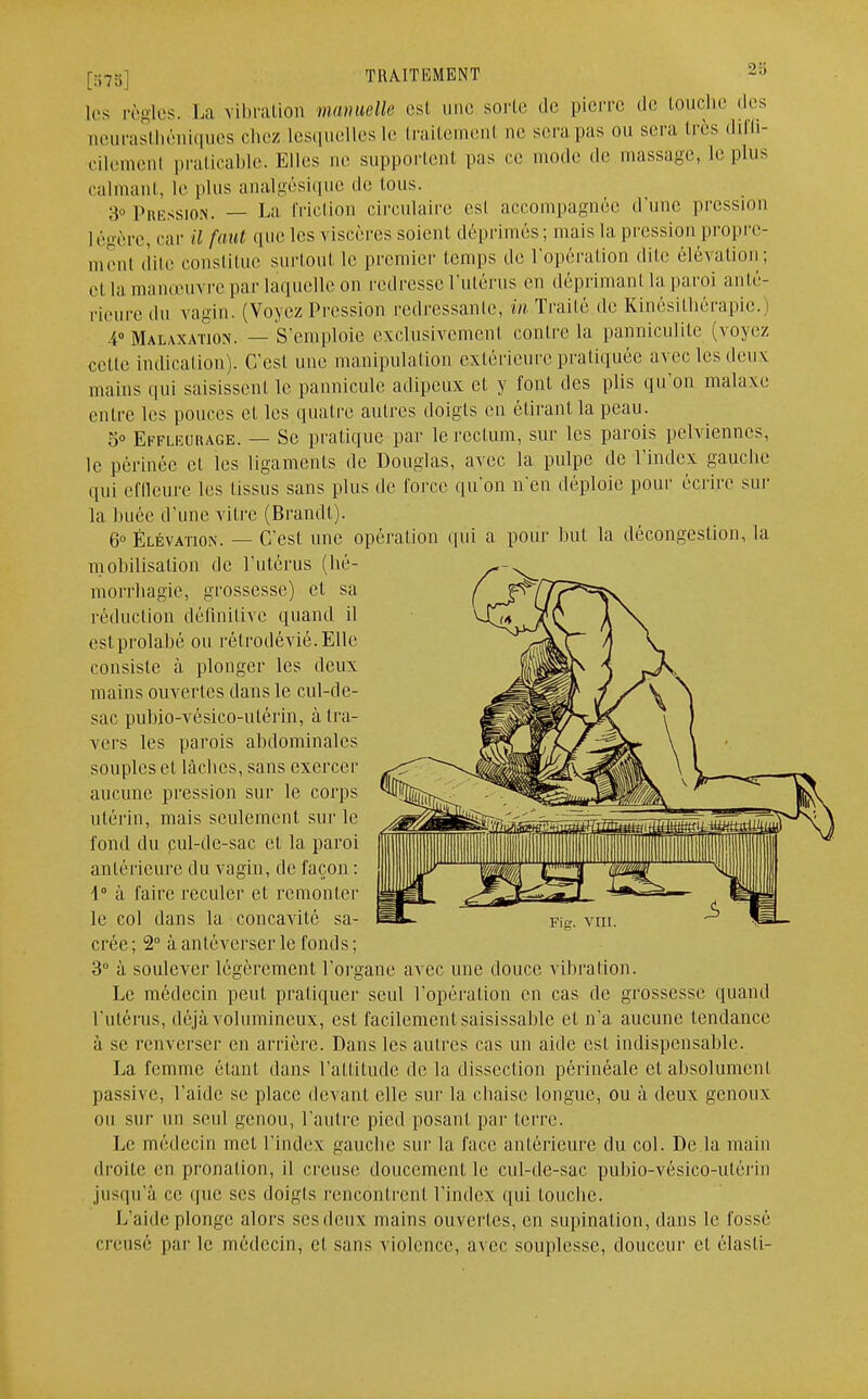 [578.] TRAITEMENT i;) les règles. La vibration mamelle est une sorte de pierre de touche des neurasthéniques chez Lesquelles le traitement ne sera pas ou sera 1res diffi- cilemenl praticable. Elles ne supportent pas ce mode de massage, le plus calmant, le plus analgésique de tous. 3» Pression. — La friction circulaire csl accompagnée d'une pression légère, car il faut que les viscères soient déprimés; mais La pression propre- ment dite constitue surtout le premier temps de l'opération dite élévation; ei la man.em re par laquelle on redresse l'utérus en déprimant la paroi anté- rieure du vagin. (Voyez Pression redressante, in Traité de Kinésithérapie. I M.u.waïïon. — S'emploie exclusivement conlre la panniculitc (voyez celte indicalion). C/esl une manipulation extérieure pratiquée avec les deux mains qui saisissent le pannicule adipeux et y font des plis qu'on malaxe entre les pouces et les quatre autres doigts en étirant la peau. 5° Effleurage. — Se pratique par le rectum, sur les parois pelviennes, le périnée et les ligaments de Douglas, avec la pulpe de l'index gauche qui effleure les tissus sans plus de force qu'on n'en déploie pour écrire sur la buée d'une vitre (Brandi). 6° Élévation. — C'est une opération qui a pour but la décongeslion, la mobilisation de l'utérus (bé- morrhagïe, grossesse) et sa réduction définitive quand il estprolabé ou rélrodévié.Elle consiste à, plonger les deux mains ouvertes dans le cul-de- sac pubio-vésico-ulérin, à tra- vers les parois abdominales souples et lâches, sans exercer aucune pression sur le corps utérin, mais seulement sur le fond du pul-dc-sac cl la paroi antérieure du vagin, de façon : \° à faire reculer et remonter le col dans la concavité sa- crée ; 2° à antéverser le fonds ; 3° à soulever légèrement l'organe avec une douce vibration. Le médecin peut pratiquer seul l'opération en cas de grossesse quand l'utérus, déjà volumineux, est facilement saisissaitle et n'a aucune tendance à se renverser en arrière. Dans les autres cas un aide est indispensable. La femme étant dans l'attitude de la dissection périnéale et absolument passive, l'aide se place devant elle sur la chaise longue, ou à deux genoux ou sur un seul genou, l'autre pied posant par terre. Le médecin met l'index gauche sur la face antérieure du col. De la main droite en pronation, il creuse doucement le cul-de-sac pubio-vésico-ulérin jusqu'à re que ses doigts rencontrent l'index qui touclie. L'aide plonge alors ses deux mains ouvertes, en supination, dans le fossé creusé par le médecin, cl sans violence, avec souplesse, douceur et élasti-