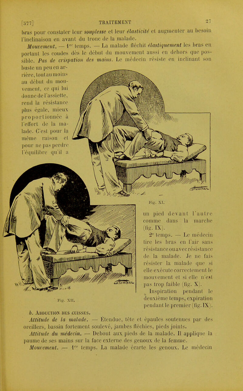 ;,7 7 TRAITEMENT 27 bras pour constater leur souplesse et leur élasticité el augmenter au besoin l'inclinaison en avant du Icône de la malade. Mouvement. — l01' temps. — La malade (léchil élastiquement les bras en portant les coudes dès le débul du mouvement aussi en dehors que pos- sible. Pas de crispation tics mains. Le médecin résiste en inclinanl son buste un peu en ar- rière, toutau moins au débul du mou- vement, ce qui lui donne de l'assie tte, rend la résistance plus égale, mieux proportionnée à l'effort de la ma- lade. C'est pour la même raison el pour ne pas perdre l'équilibre qu'il a Kg. XI. un pied devant l'autre comme dans la marche (flg. IX). 2e temps. — Le médecin lire les liras en l'air sans résistance ouavec résistance de la malade. Je ne fais résister la malade que si elle exécute correctement le mouvement et si elle n'est pas trop faible (lig. X). Inspiration pendant le deuxième temps, expiration pendant le premier (lig.IX). b. Abduction des cuisses. Attitude de la malade. — Étendue, tète el épaules soutenues par des oreillers, bassin fortemenl soulevé, jambes fléchies, pieds joints. Attitude du médecin. — Debout aux pieds de la malade. Il applique la paume de ses mains sur la face externe des genoux de la femme. Mouvement. — 1er temps. La malade écarte les genoux. Le médecin