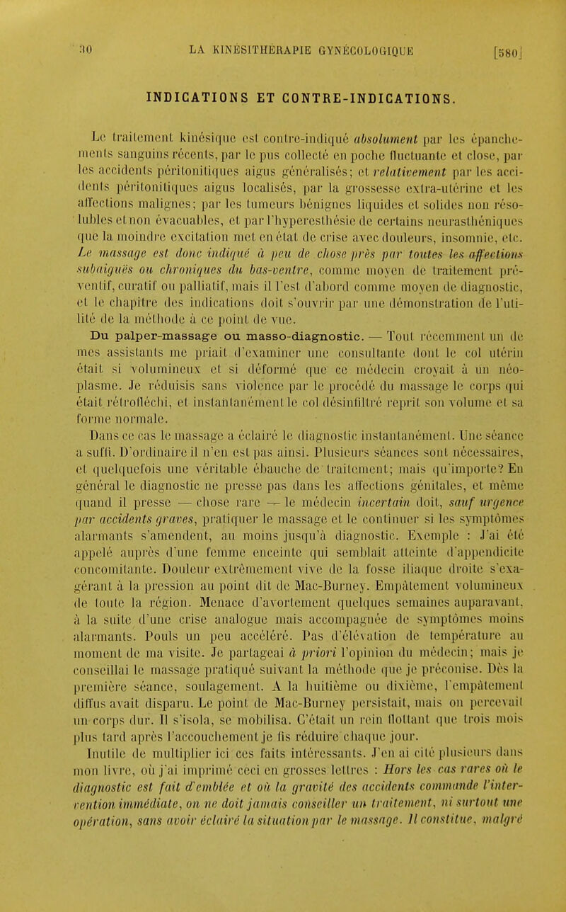 INDICATIONS ET CONTRE-INDICATIONS. Le traitement kinésique est contro-indiqué absolument par les êpanche- ments sanguins récents, par le pus collecté en poche fluctuante et close, par les accidents péritonitiques aigus généralisés; et relativement par les acci- dents péritonitiques aigus localisés, par la grossesse extra-utérine et les affections malignes; par les tumeurs bénignes liquides et solides non réso- lubles et non évaluables, et par l'hyperesthésie de certains neurasthéniques que la moindre excitation met en état de crise avec douleurs, insomnie, etc. Le massage est donc indiqué à peu de chose près par toutes les affections subaiguës ou chroniques du bas-ventre, comme moyen de traitement pré- ventif, curatif ou palliatif, mais il l'est d'abord comme moyen de diagnostic, et le chapitre des indications doit s'ouvrir par une démonstration de l'uti- lité de la méthode à ce point de vue. Du palper-massage ou masso-diagnostic. — Toul rôcemmenl un de mes assistants me priait d'examiner une consultante dont le col utérin était si volumineux et si déformé que ce médecin croyait à un néo- plasme. Je réduisis sans violence par le procédé du massage le corps qui était rétrofléchi, et instantanément le col désinflltré reprit son volume el sa l'orme normale. Dans ce cas le massage a éclairé le diagnostic instantanément. Une séance a suffi. D'ordinaire il n'en est pas ainsi. Plusieurs séances sont nécessaires, el quelquefois une véritable ébauche de traitement; mais qu'importe? En général le diagnostic ne presse pas dans les affections génitales, el même quand il presse — chose rare — le médecin incertain doit, sauf urgence par accidents graves, pratiquer le massage et le continuel- si les symptômes alarmants s'amendent, au moins jusqu'à diagnostic. Exemple : J'ai été appelé auprès d'une femme enceinte qui semblait atteinte d'appendicite concomitante. Douleur extrêmement vive de la fosse iliaque droite s'exa- gérant à. la pression au point dit de Mac-Burney. Empâtement volumineux de loutc la région. Menace d'avortement quelques semaines auparavani. à la suite d'une crise analogue mais accompagnée de symptômes moins alarmants. Pouls un peu accéléré. Pas d'élévation de température au moment de ma visite. Je partageai à priori l'opinion du médecin; mais je conseillai le massage pratiqué suivant la méthode que je préconise. Dès la première séance, soulagement. A la huitième ou dixième, l'empâtement diffus avait disparu. Le point de Mac-Burney persistait, mais on percevait un corps dur. Il s'isola, se mobilisa. C'était un rein flottant que trois mois plus tard après l'accouchement je lis réduire chaque jour. Inutile de multiplier ici ces faits intéressants. .l'en ai cité plusieurs dans mon livre, où j'ai imprimé ceci en grosses lettres : Hors les cas rares où le diagnostic est fait d'emblée et où la gravité des accidents commande l'inter- vention immédiate, on ne doit jamais conseiller un traitement, ni surtout une opération, sans avoir éclairé la situation par le massage. Il constitue, malgré