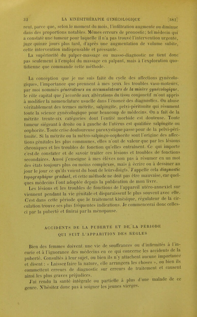 cent, parce que, selon [e tnomenl du mois, l'infiltration augmente ou diminue dans des proportions notables-. Mêmes erreurs de pronostic; tel médecin qui a constaté une tumeur pour laquelle il n'a pus trouvé l'intervention urgente, juge quinze jours plus tard,, d'après une augmentation de volume subite, celle intervention indispensable et pressante. La supériorité du palper-massage nu masso-diagnostic ne tient donc pas seulement à l'emploi du massage en palpant, mais à l'exploration <|uo- tidienne que commande celle méthode. La conception que je me suis l'aile du cycle des affections gynécolo- giques, l'importance que prennent à mes yeux les troubles vaso-moteurs, par moi nommés générateurs ou accumulateurs de la misère gynécologique, le rôle capital que j'accorde aux altérations du tissu conjonclif m'ont appris à modifier la nomenclature usuelle dans l'énoncé des diagnostics. On abuse véritablement des termes métrite, salpingite, pelvi-péritonite qui résument toute la science gynécologique pour beaucoup de médecins. On a fait de la métrite trente-six catégories dont l'entité morbide est douteuse. Toute tumeur siégeant à droite ou à gauche de l'utérus est qualifiée salpingite ou oophôrite. Toute crise douloureuse paroxystique passe pour de la pelvi-péri- tonite. Si la métrite ou la métro-salpingo-oophorite sont l'origine des affec- tions génitales les plus communes, elles n'ont de valeur que parles lésions ebroniques et les troubles de l'onction qu'elles entraînent. Ce qui importe c'est de constater et de savoir traiter ces lésions et troubles de fonctions secondaires. Aussi j'enseigne à mes élèves non pas à résumer en un mot des étals toujours plus ou moins complexes, mais à écrire ou à dessiner au jour le jour ce qu'ils voient du bout de leursdoigls. J'appelle cela diagnostic topographiqw, graduel, et cette méthode ne doit pas être mauvaise, car quel- ques médecins l'ont adoptée depuis la publication de mon livre. Les lésions et les troubles de fonctions de l'appareil utéro-annexicl sur viennent pendant la vie génitale et disparaissent le plus souvent avec elle. C'est dans cette période que le traitement kinésique, régulateur de la cir- culation trouve ses plus fréquentes indications. Je commencerai donc celles- ci par la puberté et (inirai parla ménopause. ACCIDENTS DE LA PUnERTÉ ET DE. LA PÉRIODE QUI SUIT L'APPARITION DES RÈGLES Bien des femmes doivent une vie de souffrances ou d'infirmités à 1 in- curie et à l'ignorance des médecins en ce qui concerne les accidents de la puberté. Consultés à leur sujet, ou bien ils n'y attachent aucune importance el disent: « Laissez faire la nature, elle arrangera les choses ». ou bien ils commettent erreurs de diagnostic sur erreurs de Irailemenl el causent ainsi les plus graves préjudices. J';,, rendu la santé intégrale ou partielle à plus d une malade de ce genre. N'hésitCZ donc pas à soigner les jeunes vierges.