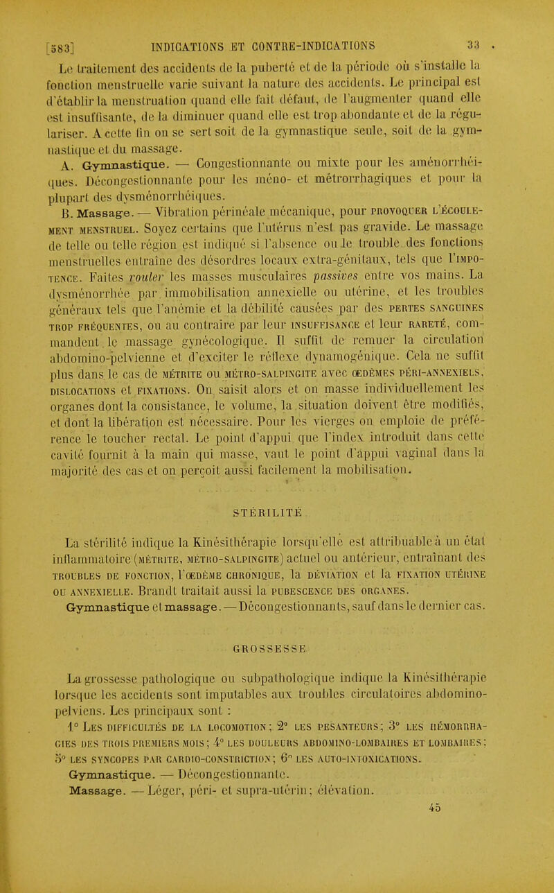 Le (raitement des accidents de la puberté et de La période où s'installe la fonction menstruelle varie suivant la nature des accidents. Le principal est d'établir la menstruation quand elle l'ait défaut, de l'augmenter quand elle est insuffisante, de la diminuer quand elle est trop.abondante et de la régu- lariser. A celte Qn on se sert soit de la gymnastique seule, soit de la gym- nastique et du massage. A. Gymnastique. — Congestionnante ou mixte pour les aménorrhée ques. Décongestionnante pour les méno- et mélrorrhagiques et. pour la plupart des dysménorrhéiques. B. Massage. — Vibration périnéale mécanique, pour provoquer l'écoule- ment menstruel. Soyez certains que l'ulérus n'est pas gravide. Le massage de telle ou telle région est indiqué si l'absence ou le trouble des fonctions menstruelles entraîne des désordres locaux extra-génitaux, tels que I'impo- tence. Faites rouler les masses musculaires passives enlre vos mains. La dysménorrhée par immobilisation annexiclle ou utérine, et les (roubles généraux tels que l'anémie et la débilité causées par des pertes sanguines trop fréquentes, ou au contraire par leur insuffisance et leur rareté, com- mandent. le massage gynécologique. Il suffil de remuer la circulation abdomino-pelviennc et d'exciler le réflexe dynamogénique. Cela ne suffit plus dans le cas de métrite ou métro-salpingite avec oedèmes péri-annexiei.s. dislocations et fixations. On saisit alors et on masse individuellement les organes dontla consistance, le volume, la situation doivent être modifiés, et dont la libération est nécessaire. Pour les vierges on emploie de préfé- rence le toucher rectal. Le point d'appui que l'index introduit dans celle cavité fournit à la main qui masse, vaut le point d'appui vaginal dans la majorité des cas et on perçoit aussi facilement la mobilisation, STÉRILITÉ La stérilité indique la Kinésithérapie lorsqu'elle est allribuableà un étal inllammaloire (métrite, métro-salpingite) actuel ou antérieur, entraînant des TROUBLES DE FONCTION, l'OEDÈME CHRONIQUE, la DÉVIATION et la FIXATION UTÉRINE ou axnexielle. Brandi trailail aussi la pubescexck des organes. Gymnastique et massage. — Décongestionnanls, sauf dans le dernier cas. GROSSESSE La grossesse pathologique ou subpalhologiquc indique la Kinésithérapie lorsque les accidents sont imputables aux troubles circulatoires abdomino- pelviens. Les principaux sonl : 1° LES DIFFICULTÉS DE LA LOCOMOTION; 2° LES PESANTEURS ; 3° LES I1ÉM0RRHA- GIES DES TROIS PREMIERS MOIS; 4° LES DOULEURS ABDO.MINO-LOA1BA1UES ET LOMBAIRES; LES SYNCOPES PAR CARDIO-CONSTR1CTION ; 6 LES AUTO-IX I OXICATIONS. Gymnastique. — Décongestionnante. Massage. — Léger, péri- et supra-utérin ; élévation. 45