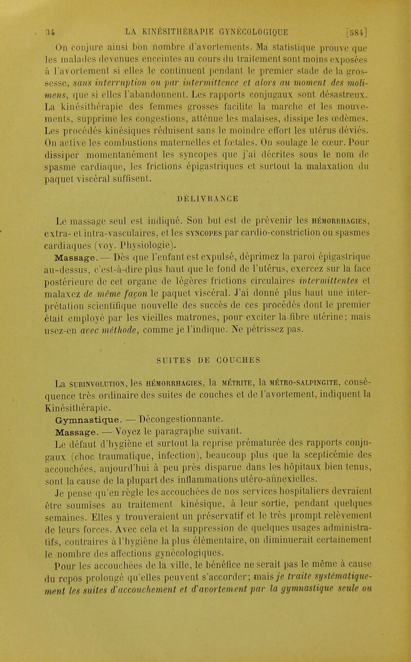 On conjuré ainsi hou nombre d'avortements. Ma statistique prouve que les malades devenues enceintes au cours du traitement sont moins exposées à l'avortemenl si elles Le continuent pendant le premier stade de la gros- sesse, sans interruption ou par intermittence et alors au moment des moli- mens, que si elles l'abandonnent. Les rapports conjugaux sont désastreux. La kinésithérapie des femmes grosses facilite la marche et les mouve- ments, supprime les congestions, atténué les malaises, dissipe les œdèmes. Les procédés kinésiqnes réduisent sans le moindre effort les utérus déviés. On active les combustions maternelles et fœtales. On soulage te cœur. Pour dissiper momentanément les syncopes que j'ai décrites sous le nom de spasme cardiaque, les frictions épigastriques et surtout la malaxation du paquet viscéral suffisent. DÉLIVRANCE Le massage seul est indiqué. Son but est de prévenir les hémorrhagies, extra- et intra-vasculaires, et les syncopes par carclio-constriclion ou spasmes cardiaques (voy. Physiologie). Massage.— Dès que l'enfant est expulsé, déprimez la paroi épigastrique au-dessus, c'est-à-dire plus haut que le fond de l'utérus, exercez sur la face postérieure de cet organe de légères frictions circulaires intermittentes et malaxez de môme façon le paquet viscéral. J'ai donné plus haut une inter- prétation scientifique nouvelle des succès de ces procédés dont le premier était employé par les vieilles matrones, pour exciter la libre utérine; mais usez-en avec méthode, comme je l'indique. Ne pétrissez pas. SUITES DE COUCHES La suBiNVOLimoN, les hémorrhagies, la métrite, la métro-salpingite, consé- quence très ordinaire des suites de couches et de l'avortement, indiquent la Kinésithérapie. Gymnastique. — Décongestionnante. Massage. — Voyez le paragraphe suivant. Le défaut d'hygiène et surtout la reprise prématurée des rapports conju- gaux (choc traumatique, infection), beaucoup plus que la scepticémie des accouchées, aujourd'hui à peu près disparue dans les hôpitaux bien tenus, sont la cause de la plupart des inflammations utéro-annexielles. Je pense qu'en règle les accouchées de nos services hospitaliers devraient être soumises au traitement kinésique, à leur sortie, pendant quelques semaines. Elles y trouveraient un préservatif et le très prompt relèvement de leurs forces. Avec cela et la suppression de quelques usages administra- tifs, contraires à l'hygiène la plus élémentaire, on diminuerait certainement le nombre des affections gynécologiques. Pour les accouchées de la ville, le bénéfice ne serait pas le même à cause du repos prolongé qu'elles peuvent s'accorder; niais je traite systématique- ment les suites d'accouchement et d'avorton eut par la gymnastique seule on