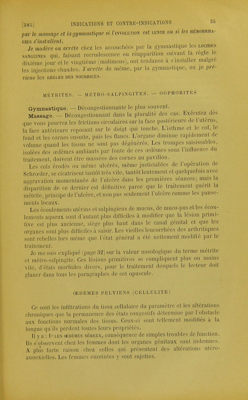 par le massage et la gy mnastique si J'ihvolution est lente ou si les hémorrha- gies s'installent. Je modère ou arrête chez les accouchées par La gymnastique les lochies sanguines qui, faisant recrudescence ou réapparition suivant la règle Le dixième jour et Le vingtième (molimens), ont tendance à s'installer malgré Les injections chaudes. J'arrête de même, par La gymnastique, ou je pré- viens U'S UÈGLES DES [NOURRICES. M É T RITES. - MÉTRO-SALPINGITES. - OOPHORITKS Gymnastique. — Décongestionnante le plus souvent. Massage. — Décongestionnant dans la pluralité des cas. Exécutez dès que vous pourrez les frictions circulaires sur la face postérieure de l'utérus, La face antérieure reposant sur le doigt qui louche. L'isthme et Le col, le fond et les cornes ensuite, puis les lianes. L'organe diminue rapidement de volume quand les tissus ne sont pas dégénérés. Les trompes saisissables, isolées des œdèmes ambiants par fonte de ces œdèmes sous l'influence du traitement, doivent être massées des cornes au pavillon. Les cols érodés ou même ulcérés, même justiciables de l'opération de Schrœder, se cicatrisent tantôt très vite, tantôt lentement et quelquefois avec aggravation momentanée de l'ulcère dans les premières séances; mais la disparition de ce dernier est définitive parce que le traitement guérit là môtrite, principe de l'ulcère, et non pas seulement l'ulcère comme les panse- ments locaux. Les écoulements utérins et salpingiens de mucus, de muco-pus elles écou- lements aqueux sont d'autant plus difficiles à modifier que la lésion primi- tive est plus ancienne, siège plus haut dans le canal génital et que les organes sont plus difficiles;! saisir. Les vieilles leucorrhées des arthritiques sont rebelles lors même que l'état général a été nettement modifié par le traitement. Je me suis expliqué (page 32) sur la valeur nosologique du terme môtrite et métro-salpingite. Ces lésions primitives se compliquent plus ou moins vite, d élais morbides divers, pour le traitement desquels le lecteur doit glaner dans tous les paragraphes de cet opuscule. OEDÈMES PELVIENS (CELLULITE) Ce sont les infiltrations du tissu cellulaire du paramètre et les altérations chroniques nue la permanence des états congestifs détermine par l'obstacle aux fonctions normales des tissus. Ceux-ci sont tellement modifiés à la Longue qu'ils perdent toutes leurs propriétés. [] j a : I - les oedèmes séreux, conséquence de simples troubles de fonction. Ils s'observenl chez les femmes dont les organes génitaux sont indemnes. A plus forte raison chez celles qui présentenl des altérations utéro- annexielles. Les femmes enceintes j sont sujettes.