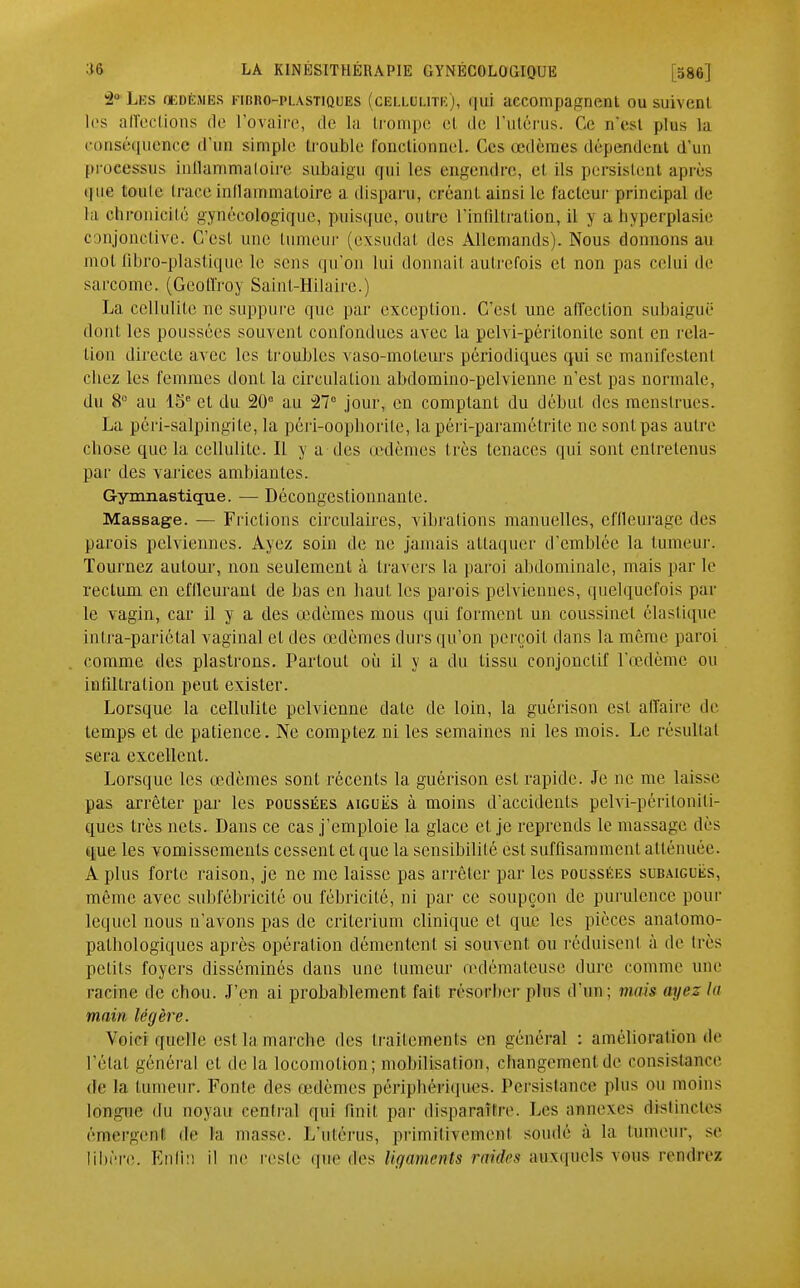 2 Les cedèmbs fibro-plastiques (cellulite), qui accompagnent ousuivenl les affections de l'ovaire, de la trompe et de L'utérus. Ce n'est plus la conséquence d'un simple trouble fonctionnel. Ces œdèmes dépendent d'un processus inflammatoire suhaigu qui les engendre, et ils persistent après que toute trace inflammatoire a disparu, créant ainsi le l'acteur principal de la oforonieité gynécologique, puisque, outre L'infiltration, il y a hyperplasie conjonctive. C'est une tumeur (exsudai des Allemands). Nous donnons au mot fibro-plastique le sens qu'on lui donnait autrefois et non pas celui de sarcome. (Geoffroy Saint-Hilaire.) La cellulite ne suppure que par exception. C'est une affection subaiguë dont les poussées souvent confondues avec la pelvi-péritonite sont en rela- tion directe avec les troubles vaso-moteurs périodiques qui se manifestent chez les femmes dont la circulation abdomino-pelvienne n'est pas normale, du 8° au 15e et du 20° au 27° jour, en comptant du début des menstrues. La péri-salpingite, la péri-oopborite, la péri-paramétrite ne sont pas autre ebose que la cellulite. Il y a des œdèmes très tenaces qui sont entretenus par des varices ambiantes. Gymnastique. — Décongestionnante. Massage. — Frictions circulaires, vibrations manuelles, effleurage des parois pelviennes. Ayez soin de ne jamais attaquer d'emblée la tumeur. Tournez autour, non seulement à. travers la paroi abdominale, mais par le rectum en effleurant de bas en haut les parois pelviennes, quelquefois par le vagin, car il y a des œdèmes mous qui forment un coussinet élastique inlra-pariétal vaginal et des œdèmes durs qu'on perçoit dans la même paroi comme des plastrons. Partout où il y a du tissu conjonclif l'œdème ou infiltration peut exister. Lorsque la cellulite pelvienne date de loin, la guérison est affaire de temps et de patience. Ne comptez ni les semaines ni les mois. Le résultai sera excellent. Lorsque les œdèmes sont récents la guérison est rapide. Je ne me laisse pas arrêter par les poussées aiguës à moins d'accidents pelvi-péritoniti- ques très nets. Dans ce cas j'emploie la glace et je reprends le massage dès que les vomissements cessent et que la sensibilité est suffisamment atténuée. A plus forte raison, je ne me laisse pas arrêter par les poussées subaiguës, même avec subfébricité ou fébricilé, ni par ce soupçon de purulence pour lequel nous n'avons pas de critérium clinique et que les pièces anatomo- pathologiques après opération démentent si souvent ou réduisent à de très petits foyers disséminés dans une tumeur œdémateuse dure comme une racine de chou. J'en ai probablement fait résorher plus d'un; mais ayez la main légère. Voici quelle est la marebe des traitements en général : amélioration de l'état général et de la locomotion; mobilisation, changement de consistance de la tumeur. Fonte des œdèmes périphériques. Persistance plus ou moins longue du noyau central qui finit par disparaître. Les annexes distinctes émergent de la niasse. L'utérus, primitivement soudé à la tumeur, se libère. Enfin il ne reste que des ligaments raiêes auxquels vous rendre/.