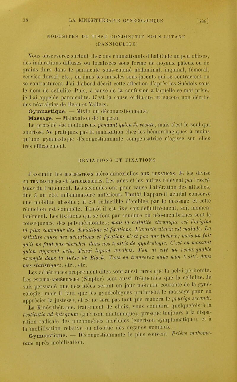 NODOSITÉS DU TISSU CONJONGT1F SOUS-CUTANÉ (PANNICULITÉ) Vous observerez surtout chez des rhumatisants d'habitude un peu obèses, des indurations diffuses ou localisées sous l'orme de noyaux pâteux ou de grains durs dans le pannicule sous-cutané abdominal, inguinal, fémoral, cervico-dorsal, etc., ou dans les muscles sous-jacents qui se contractent ou se contracturent. J'ai d'abord décrit celte affection d'après les Suédois sous le nom de cellulite. Puis, à cause de la confusion à laquelle ce mol prèle, je l'ai appelée panniculite. C'est la cause ordinaire et encore non décrite des névralgies de Beau et Valleix. Gymnastique. — Mixte ou décongestionnante. Massage. — Malaxalion de la peau. Le procédé est douloureux pendant qu'on l'exécute, mais c'est le seul qui guérisse. Ne pratiquez pas la malaxalion chez les héinorrhagiques à moins qu'une gymnastique décongestionnante compensatrice n'agisse sur elles très efficacement. DÉVIATIONS ET FIXATIONS J'assimile les dislocations utéro-annexielles aux luxations. Je les divise en trauma'itques et pathologiques. Les unes et les autres relèvent par'excel- lence du traitement. Les secondes ont pour cause l'altération des attaches, due à un étal inflammatoire antérieur. Tantôt l'appareil génital conserve une mobilité absolue; il est réductible d'emblée par le massage et celte réduction est complète. Tantôt il est fixé soit définitivement, soit momen- tanément. Les fixations qui se font par soudure ou néo-membranes sont la conséquence des pelvipérilonilcs; niais la cellulite chronique est l'origine la plus commune des déviations et fixations. L'article utérin est malade. La cellulite cause des déviations et fixations n'est pas une théorie; mais un fait qu'il ne faut pas chercher dans nos traités de gynécologie. C'est en massant qu'on apprend cela. Tenui lupum aurilms. J'en ai cité un remarquable exemple dans la thèse de Bloch. Vous en trouverez dans mon traité, dans mes statistiques, etc., etc. Les adhérences proprement dites sont aussi rares que la pelvi-péritonite. Les pseudo-adhérences (Stapfer) sont aussi fréquentes (pie la cellulite. Je suis persuadé que mes idées seront un jour monnaie courante de la gyné- cologie; mais il faut que les gynécologues pratiquent le massage pour en apprécier la justesse, et ce ne sera pas tant que régnera le prurigo secandi. La Kinésithérapie, traitement de choix, vous conduira quelquefois à la restitutio ad integrum (guérison anatomique), presque toujours à la dispa- rition radicale des phénomènes morbides (guérison symptomatique), et a la mobilisation relative ou absolue des organes génitaux. Gymnastique. — Décongestionnante le plus souvent. Prière mahomé- tane après mobilisation.