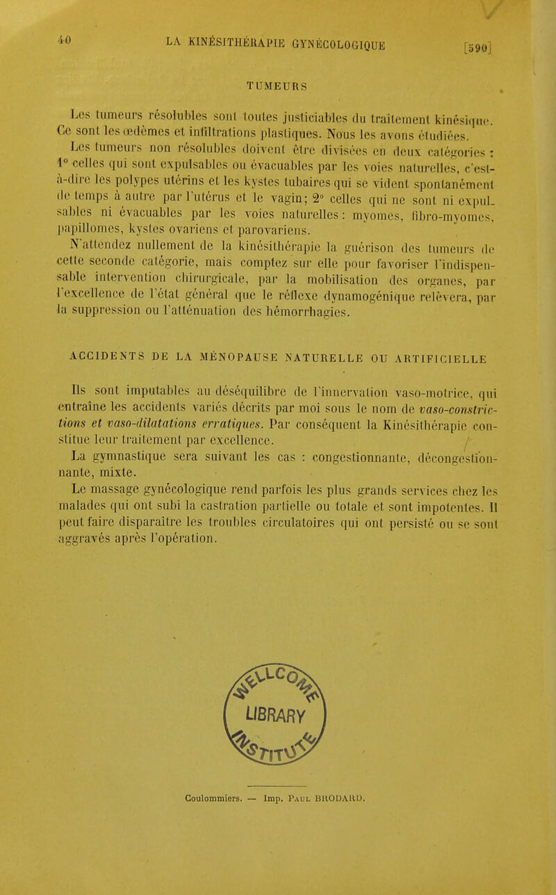 [b90J TUMEURS Les tumeurs résolubles sonl toutes justiciables du traitemenl kinésique. Ce sonl. les œdèmes et infiltrations plastiques. Nous les avons étudiées. Les tumeurs non résolubles doivent être divisées en deux catégories: 1° colles qui sont expulsables ou évacuables par les voies naturelles, c'est- à-dire les polypes utérins et les kystes tubairesqui se vident spontanément de temps à autre par l'utérus et le vagin; 2° celles qui ne sont ni expul- sables ni évacuables par les voies naturelles: myomes, (ibro-myomes, papillomes, kystes ovariens et parovariens. N'attendez nullement de la kinésithérapie la guérison des tumeurs de cette seconde catégorie, mais comptez sur elle pour favoriser l'indispen- sable intervention chirurgicale, par la mobilisation des organes, par l'excellence de l'état général que le réllexe dynamogénique relèvera, par la suppression ou l'atténuation des hêmorrhagies. ACCIDENTS DE LA MÉNOPAUSE NATURELLE OU ARTIFICIELLE Ils son! imputables au déséquilibre de l'innervation vaso-motrice, qui entraîne les accidents variés décrits par moi sous le nom de vaso-constric- tions et vasodilatations erratiques. Par conséquent la Kinésithérapie con- stitue leur traitement par excellence. La gymnastique sera suivant les cas : congestionnante, décongestion- nante, mixte. Le massage gynécologique rend parfois les plus grands services chez les malades qui ont subi la castration partielle ou totale et sont impotentes. Il peut faire disparaître les troubles circulatoires qui ont persisté ou se sont aggravés après l'opération. Coulommiers. — Imp. Paul BKODAUD.