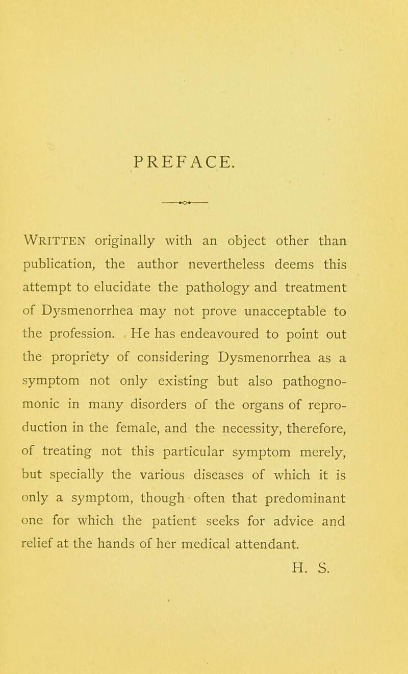 PREFACE. Written originally with an object other than publication, the author nevertheless deems this attempt to elucidate the pathology and treatment of Dysmenorrhea may not prove unacceptable to the profession. He has endeavoured to point out the propriety of considering Dysmenorrhea as a symptom not only existing but also pathogno- monic in many disorders of the organs of repro- duction in the female, and the necessity, therefore, of treating not this particular symptom merely, but specially the various diseases of which it is only a symptom, though often that predominant one for which the patient seeks for advice and relief at the hands of her medical attendant. H. S.