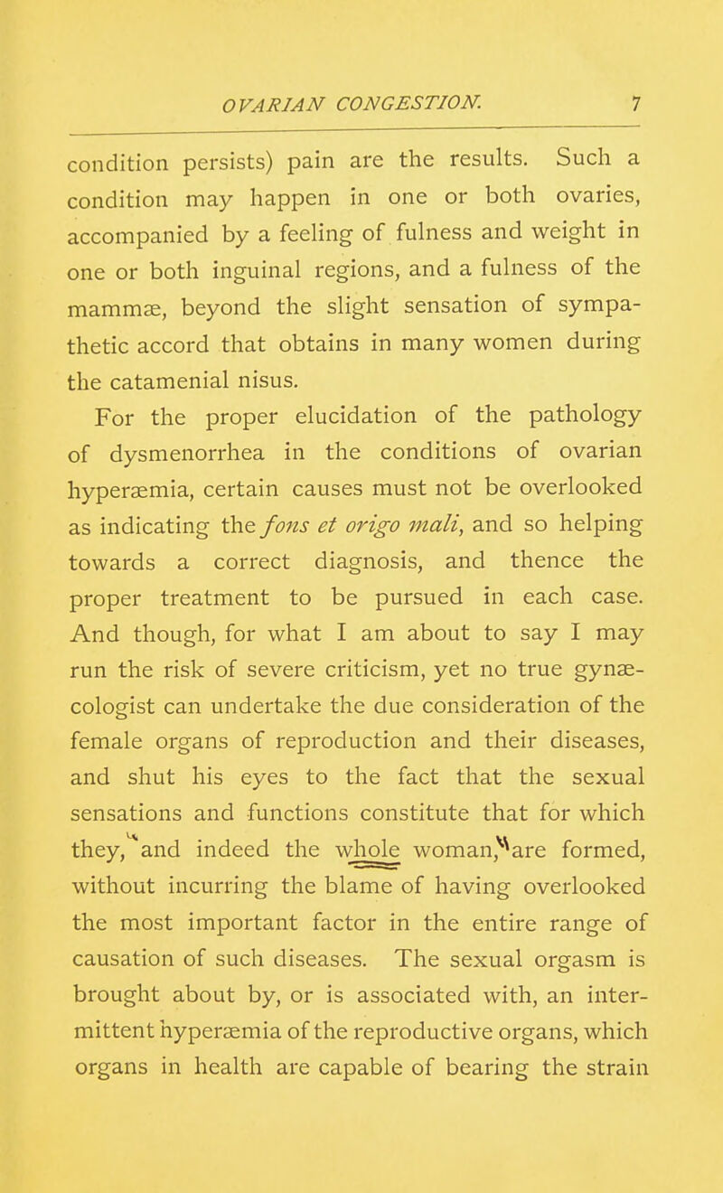 condition persists) pain are the results. Such a condition may happen in one or both ovaries, accompanied by a feeling of fulness and weight in one or both inguinal regions, and a fulness of the mammse, beyond the slight sensation of sympa- thetic accord that obtains in many women during the catamenial nisus. For the proper elucidation of the pathology of dysmenorrhea in the conditions of ovarian hyperemia, certain causes must not be overlooked as indicating the fons et origo mali, and so helping towards a correct diagnosis, and thence the proper treatment to be pursued in each case. And though, for what I am about to say I may run the risk of severe criticism, yet no true gynae- cologist can undertake the due consideration of the female organs of reproduction and their diseases, and shut his eyes to the fact that the sexual sensations and functions constitute that for which they^and indeed the whole woman^are formed, without incurring the blame of having overlooked the most important factor in the entire range of causation of such diseases. The sexual orgasm is brought about by, or is associated with, an inter- mittent hyperaemia of the reproductive organs, which organs in health are capable of bearing the strain