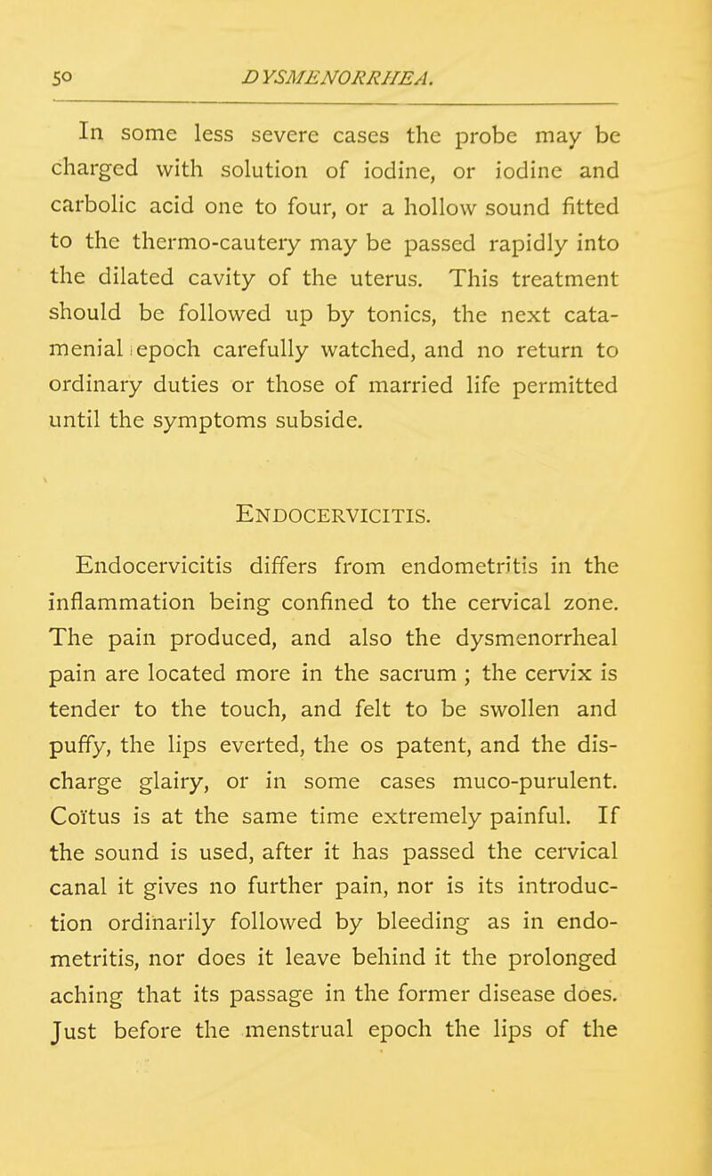 In some less severe cases the probe may be charged with solution of iodine, or iodine and carbolic acid one to four, or a hollow sound fitted to the thermo-cautery may be passed rapidly into the dilated cavity of the uterus. This treatment should be followed up by tonics, the next cata- meniali epoch carefully watched, and no return to ordinary duties or those of married life permitted until the symptoms subside. Endocervicitis. Endocervicitis differs from endometritis in the inflammation being confined to the cervical zone. The pain produced, and also the dysmenorrheal pain are located more in the sacrum ; the cervix is tender to the touch, and felt to be swollen and puffy, the lips everted, the os patent, and the dis- charge glairy, or in some cases muco-purulent. Coitus is at the same time extremely painful. If the sound is used, after it has passed the cervical canal it gives no further pain, nor is its introduc- tion ordinarily followed by bleeding as in endo- metritis, nor does it leave behind it the prolonged aching that its passage in the former disease does. Just before the menstrual epoch the lips of the