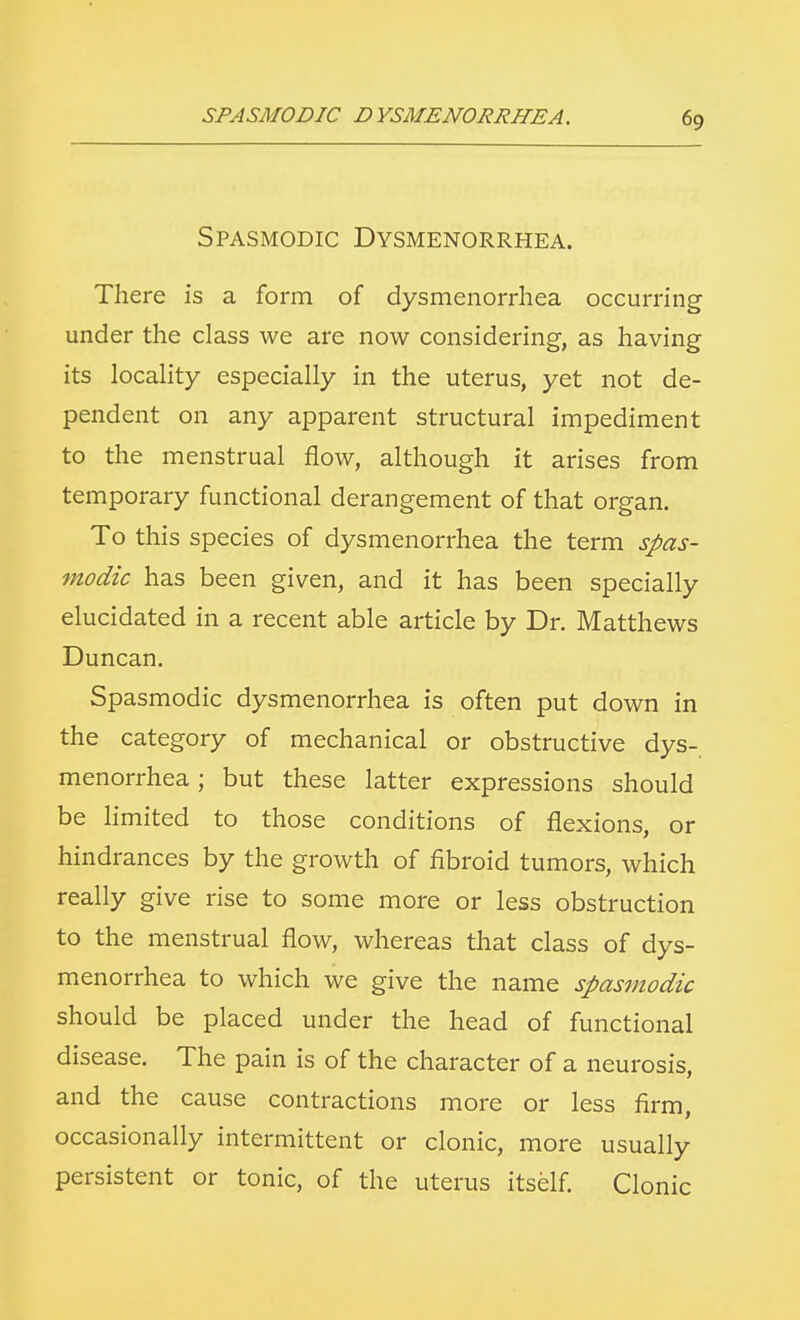 Spasmodic Dysmenorrhea. There is a form of dysmenorrhea occurring under the class we are now considering, as having its locality especially in the uterus, yet not de- pendent on any apparent structural impediment to the menstrual flow, although it arises from temporary functional derangement of that organ. To this species of dysmenorrhea the term spas- modic has been given, and it has been specially elucidated in a recent able article by Dr. Matthews Duncan. Spasmodic dysmenorrhea is often put down in the category of mechanical or obstructive dys- menorrhea ; but these latter expressions should be limited to those conditions of flexions, or hindrances by the growth of fibroid tumors, which really give rise to some more or less obstruction to the menstrual flow, whereas that class of dys- menorrhea to which we give the name spasmodic should be placed under the head of functional disease. The pain is of the character of a neurosis, and the cause contractions more or less firm, occasionally intermittent or clonic, more usually persistent or tonic, of the uterus itself. Clonic