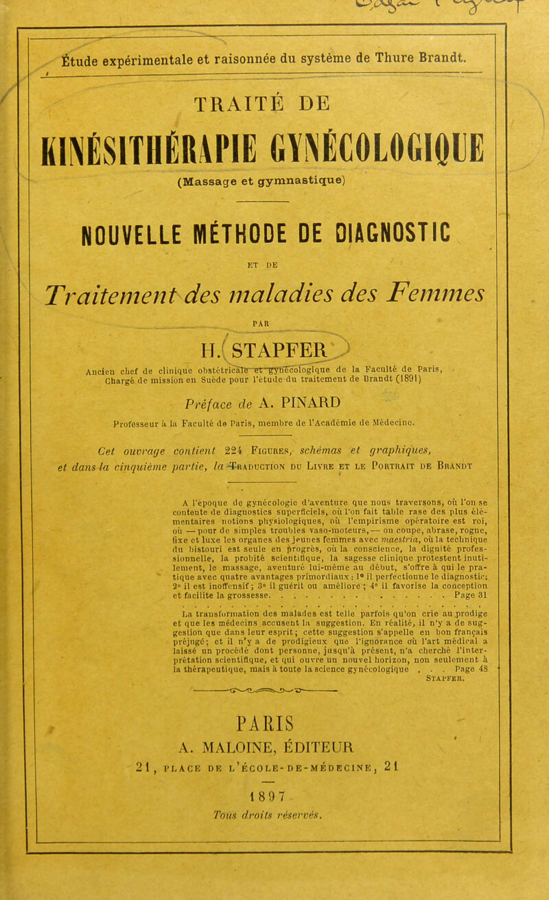 Étude expérimentale et raisonnée du système de Thure Brandt. TRAITE DE KINÉSITHÉRAPIE GYNÉCOLOGIQUE (Massage et gymnastique) NOUVELLE MÉTHODE DE DIAGNOSTIC ET DE Traitement des maladies des Femmes PAR IL STAPFER Ancien chef de clinique obstétricàlff-T?t-gyhTcblogique de la Faculté de Paris, Chargé de mission en Suéde pour l'étude du traitement de Brandt (1891) Préface de A. PINARD Professeur à la Faculté do Paris, membre de l'Académie de Médecine. Cet ouvrage contient 224 Figures, schémas et graphiques, et dans la cinquième partie, la -Traduction du Livre et le Portrait de Brandt A l'époque de gynécologie d'aventure que nous traversons, où l'on se contente de diagnostics superficiels, où l'on fait table rase des plus élé- mentaires notions physiologiques, où l'empirisme opératoire est roi, où —pour de simples troubles vaso-moteurs,— on coupe, abrase, rogne, fixe et luxe les organes des jeunes femmes avec maestria, où la technique du bistouri est seule en progrés, où la conscience, la dignité profes- sionnelle, la probité scientifique, la sagesse clinique protestent inuti- lement, le massage, aventuré lui-même au début, s'offre à qui le pra- tique avec quatre avantages primordiaux : 1° il perfectionne le diagnostic; 2» il est inoffensif; 3° il guérit ou améliore ; 4 il favorise la conception et facilite la grossesse Page 31 La transformation des malades est telle parfois qu'on crie au prodige et que les médecins accusent la suggestion. En réalité, il n'y a de sug- gestion que dans leur esprit ; cette suggestion s'appelle en bon français préjugé; et il n'y a de prodigieux que l'ignorance où l'art médical a laissé un procédé dont personne, jusqu'à présent, n'a cherché l'inter- prétation scientifique, et qui ouvre un nouvel horizon, non seulement à la thérapeutique, mais à toute la science gynécologique . . . Page 4S Staweb. PARIS A. MALOINE, ÉDITEUR 21, place de l'école-de-médecine, 21 1 897-