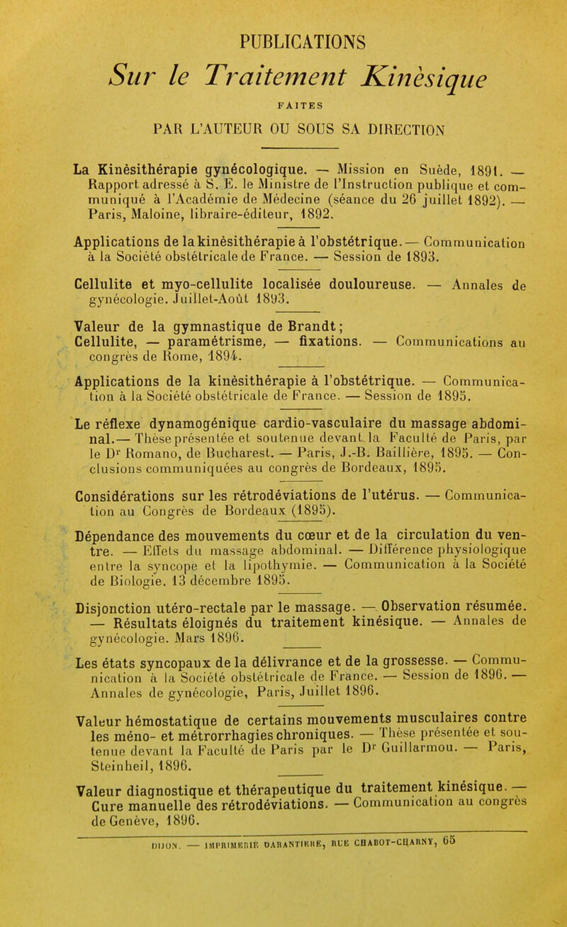 PUBLICATIONS Sur le Traitement Kinèsique FAITES PAR L'AUTEUR OU SOUS SA DIRECTION La Kinésithérapie gynécologique. — Mission en Suède, 1891. — Rapport adressé à S. E. le Ministre de l'Instruction publique et com- muniqué à l'Académie de Médecine (séance du 26 juillet 1892). Paris, Maloine, libraire-éditeur, 1892. Applications de la kinésithérapie à l'obstétrique.— Communication à la Société obstétricale de France. — Session de 1893. Cellulite et myo-cellulite localisée douloureuse. — Annales de gynécologie. Juillet-Août 1893. Valeur de la gymnastique de Brandt ; Cellulite, — paramétrisme, — fixations. — Communications au congrès de Rome, 1894. Applications de la kinésithérapie à l'obstétrique. — Communica- tion à la Société obstétricale de France. — Session de 1895. Le réflexe dynamogénique cardio-vasculaire du massage abdomi- nal.— Thèse présentée et soutenue devant la Faculté de Paris, par le Dr Romano, de Bucharest. — Paris, J.-B. Baillière, 1895. — Con- clusions communiquées au congrès de Bordeaux, 1895. Considérations sur les rétrodéviations de l'utérus. — Communica- tion au Congrès de Bordeaux (1895). Dépendance des mouvements du cœur et de la circulation du ven- tre. — Elïets du massage abdominal. — Différence physiologique entre la syncope et la lipothymie. — Communication à la Société de Biologie. 13 décembre 1895. Disjonction utéro-rectale par le massage. — Observation résumée. — Résultats éloignés du traitement kinèsique. — Annales de gynécologie. Mars 1896. Les états syncopaux de la délivrance et de la grossesse. — Commu- nication à la Société obstétricale de France. — Session de 1896. — Annales de gynécologie, Paris, Juillet 1896. Valeur hémostatique de certains mouvements musculaires contre les méno- et métrorrhagies chroniques. — Thèse présentée et sou- tenue devant la Faculté de Paris par le D' Guillarmou. — Paris, Steinheil, 1896. Valeur diagnostique et thérapeutique du traitement kinèsique. — Cure manuelle des rétrodéviations. — Communication au congres de Genève, 1896. DIJON. — IMI'IUMKMF. OAI)ANTIKI(E, IlLE CH ABOT-CHAIINY, 65