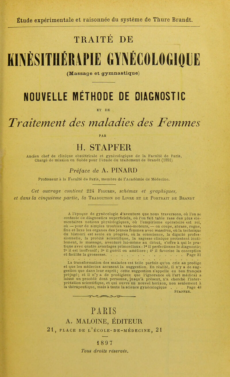 TRAITÉ DE KINÉSITHÉRAPIE GYNÉCOLOGIQUE (Massage et gymnastique) NOUVELLE MÉTHODE DE DIAGNOSTIC ET DE Traitement des maladies des Femmes par H. STAPFER Ancien chef de clinique obstétricale et gynécologique de la Faculté de Paris, Chargé de mission en Suède pour l'étude du traitement de Brandt (1891) Préface de A. PINARD Professeur à la Faculté do Paris, membre de l'Académie de Médecine. Cet ouvrage contient 224 Figures, schémas et graphiques, et dans la cinquième partie, la Traduction du Livre et le Portrait de Brandt A l'époque de gynécologie d'aventure que nous traversons, où l'on se conteute de diagnostics superficiels, où l'on fait table rase des plus élé- mentaires notions physiologiques, où l'empirisme opératoire est roi, où —pour de simples troubles vaso-moteurs,— on coupe, abrase, rogne, fixe et luxe les organes des jeunes femmes avec maestria, où la technique du bistouri est seule en progrès, où la conscience, la dignité profes- sionnelle, la probité scientifique, la sagesse clinique protestent inuti- lement, le massage, aventuré lui-même au début, s'offre à qui le pra- tique avec quatre avantages primordiaux : 1° il perfectionne le diagnostic; 2° il est inoffeusif ; 3» il guérit ou améliore ; A il favorise la conception et facilite la grossesse Page 31 La transformation des malades est telle parfois qu'on crie au prodige et que les médecins accusent la suggestion. En réalité, il n'y a de sug- gestion que dans leur esprit ; cette suggestion s'appelle en bon français préjugé; et il n'y a de prodigieux que l'ignorance où l'art médical a laissé un procédé dont personne, jusqu'à présent, n'a cherché l'inter- prétation scientifique, et qui ouvre un nouvel horizon, non seulement à la thérapeutique, mais à toute la science gynécologique . . . Page 48 Stapfek. PARIS A. MALOINE, ÉDITEUR 21, PLACE DE l'école-DE-MÉDECINE, 21 1897