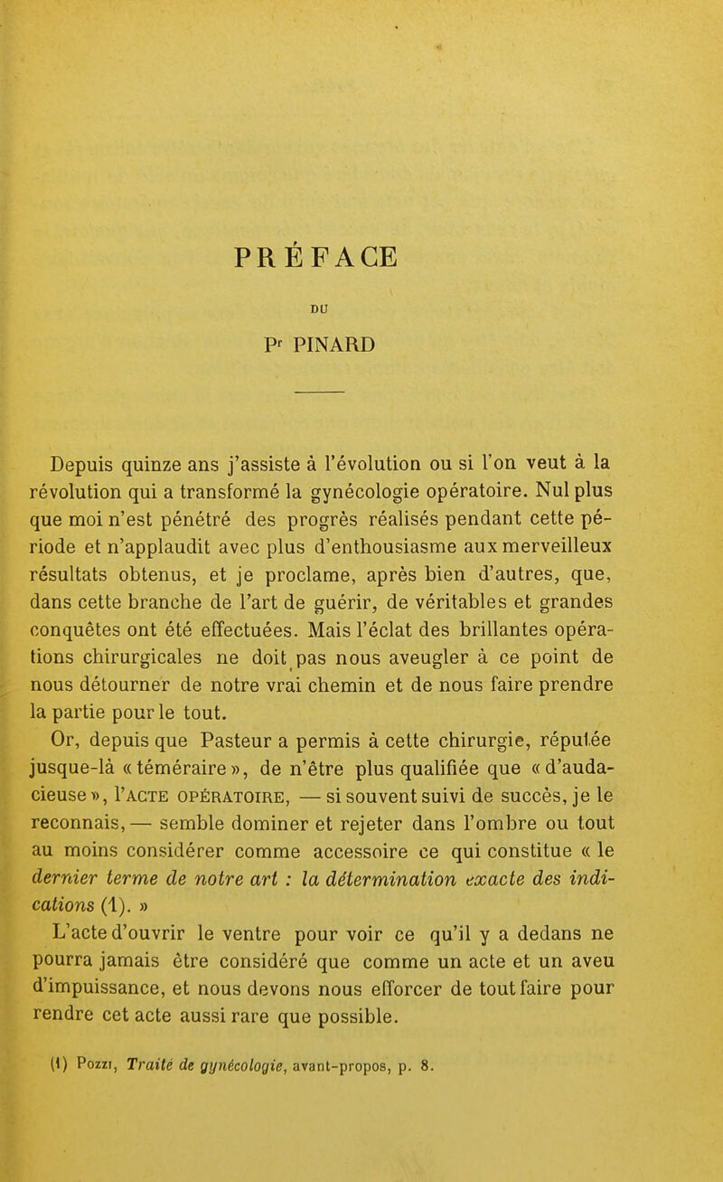 PRÉFACE DU Pr PINARD Depuis quinze ans j'assiste à l'évolution ou si l'on veut à la révolution qui a transformé la gynécologie opératoire. Nul plus que moi n'est pénétré des progrès réalisés pendant cette pé- riode et n'applaudit avec plus d'enthousiasme aux merveilleux résultats obtenus, et je proclame, après bien d'autres, que, dans cette branche de l'art de guérir, de véritables et grandes conquêtes ont été effectuées. Mais l'éclat des brillantes opéra- tions chirurgicales ne doit pas nous aveugler à ce point de nous détourner de notre vrai chemin et de nous faire prendre la partie pour le tout. Or, depuis que Pasteur a permis à cette chirurgie, réputée jusque-là «téméraire», de n'être plus qualifiée que «d'auda- cieuse», Pacte opératoire, —si souvent suivi de succès, je le reconnais,— semble dominer et rejeter dans l'ombre ou tout au moins considérer comme accessoire ce qui constitue « le dernier terme de notre art : la détermination exacte des indi- cations (1). » L'acte d'ouvrir le ventre pour voir ce qu'il y a dedans ne pourra jamais être considéré que comme un acte et un aveu d'impuissance, et nous devons nous efforcer de tout faire pour rendre cet acte aussi rare que possible. (1) Pozzi, Traité de gynécologie, avant-propos, p. 8.