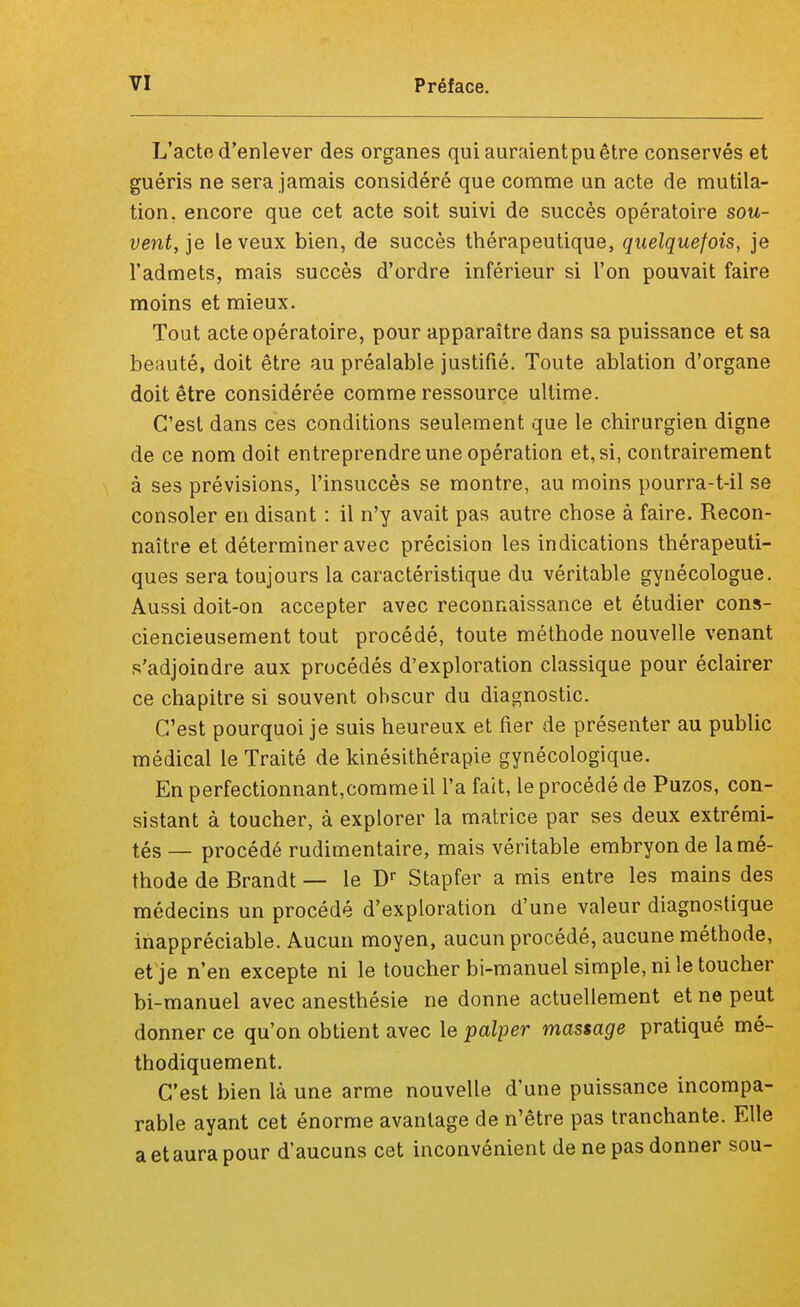 L'acte d'enlever des organes qui auraient pu être conservés et guéris ne sera jamais considéré que comme un acte de mutila- tion, encore que cet acte soit suivi de succès opératoire sou- vent, je le veux bien, de succès thérapeutique, quelquefois, je l'admets, mais succès d'ordre inférieur si l'on pouvait faire moins et mieux. Tout acte opératoire, pour apparaître dans sa puissance et sa beauté, doit être au préalable justifié. Toute ablation d'organe doit être considérée comme ressource ultime. C'est dans ces conditions seulement que le chirurgien digne de ce nom doit entreprendre une opération et, si, contrairement à ses prévisions, l'insuccès se montre, au moins pourra-t-il se consoler en disant : il n'y avait pas autre chose à faire. Recon- naître et déterminer avec précision les indications thérapeuti- ques sera toujours la caractéristique du véritable gynécologue. Aussi doit-on accepter avec reconnaissance et étudier cons- ciencieusement tout procédé, toute méthode nouvelle venant s'adjoindre aux procédés d'exploration classique pour éclairer ce chapitre si souvent obscur du diagnostic. C'est pourquoi je suis heureux et fier de présenter au public médical le Traité de kinésithérapie gynécologique. En perfectionnant,commeil l'a fait, le procédé de Puzos, con- sistant à toucher, à explorer la matrice par ses deux extrémi- tés — procédé rudimentaire, mais véritable embryon de la mé- thode de Brandt — le Dr Stapfer a mis entre les mains des médecins un procédé d'exploration d'une valeur diagnostique inappréciable. Aucun moyen, aucun procédé, aucune méthode, et je n'en excepte ni le toucher bi-manuel simple, ni le toucher bi-manuel avec anesthésie ne donne actuellement et ne peut donner ce qu'on obtient avec le palper massage pratiqué mé- thodiquement. C'est bien là une arme nouvelle d'une puissance incompa- rable ayant cet énorme avantage de n'être pas tranchante. Elle a et aura pour d'aucuns cet inconvénient de ne pas donner sou-