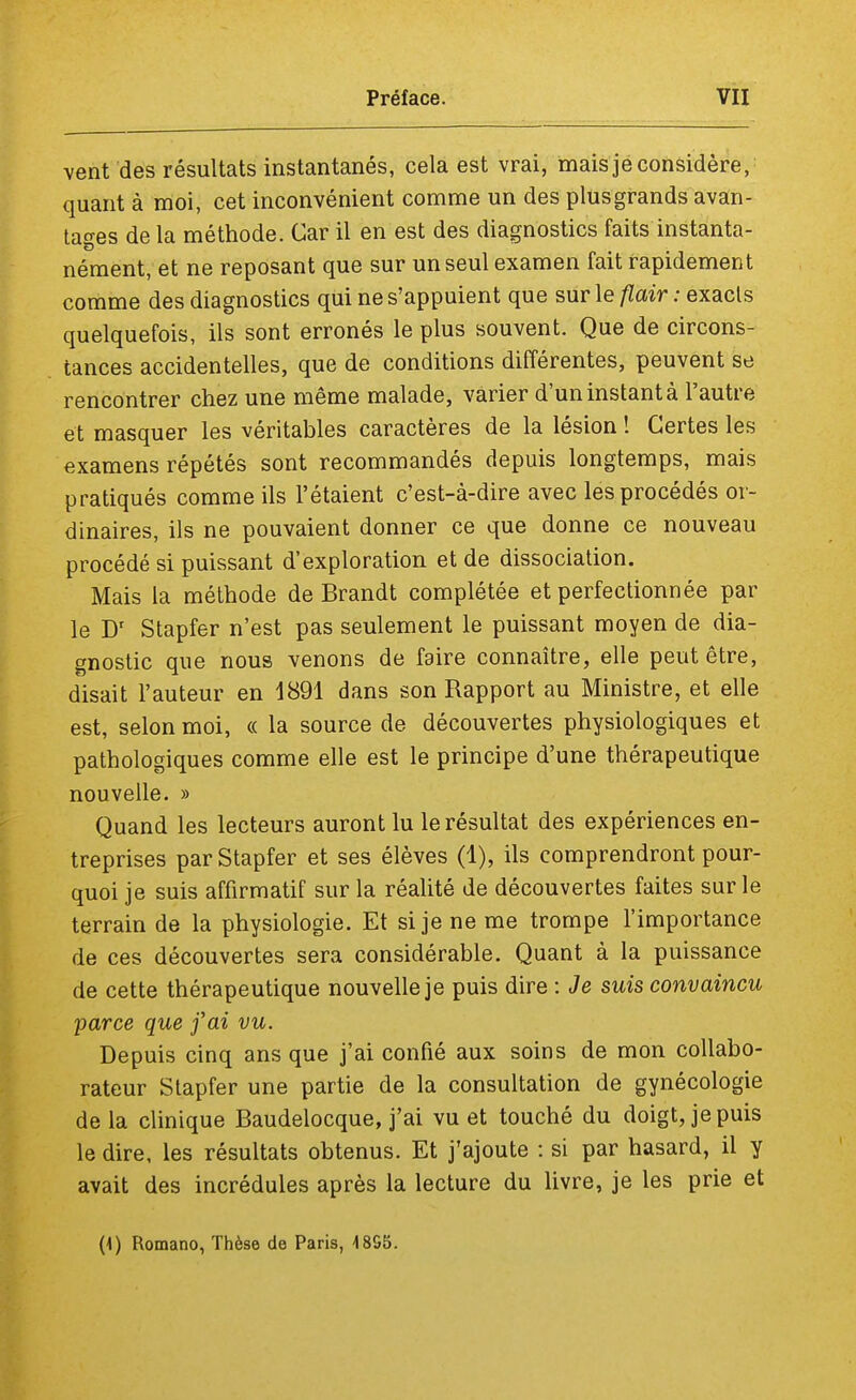 vent des résultats instantanés, cela est vrai, mais je considère, quant à moi, cet inconvénient comme un des plusgrands avan- tages de la méthode. Car il en est des diagnostics faits instanta- nément, et ne reposant que sur un seul examen fait rapidement comme des diagnostics qui ne s'appuient que sur le flair : exacts quelquefois, ils sont erronés le plus souvent. Que de circons- tances accidentelles, que de conditions différentes, peuvent se rencontrer chez une même malade, varier d'un instant à l'autre et masquer les véritables caractères de la lésion ! Certes les examens répétés sont recommandés depuis longtemps, mais pratiqués comme ils l'étaient c'est-à-dire avec les procédés or- dinaires, ils ne pouvaient donner ce que donne ce nouveau procédé si puissant d'exploration et de dissociation. Mais la méthode de Brandt complétée et perfectionnée par le Dr Stapfer n'est pas seulement le puissant moyen de dia- gnostic que nous venons de faire connaître, elle peut être, disait l'auteur en 1891 dans son Rapport au Ministre, et elle est, selon moi, « la source de découvertes physiologiques et pathologiques comme elle est le principe d'une thérapeutique nouvelle. » Quand les lecteurs auront lu le résultat des expériences en- treprises par Stapfer et ses élèves (1), ils comprendront pour- quoi je suis affirmatif sur la réalité de découvertes faites sur le terrain de la physiologie. Et si je ne me trompe l'importance de ces découvertes sera considérable. Quant à la puissance de cette thérapeutique nouvelle je puis dire : Je suis convaincu parce que foi vu. Depuis cinq ans que j'ai confié aux soins de mon collabo- rateur Stapfer une partie de la consultation de gynécologie de la clinique Baudelocque, j'ai vu et touché du doigt, je puis le dire, les résultats obtenus. Et j'ajoute : si par hasard, il y avait des incrédules après la lecture du livre, je les prie et (\) Romano, Thèse de Paris, 48S5.