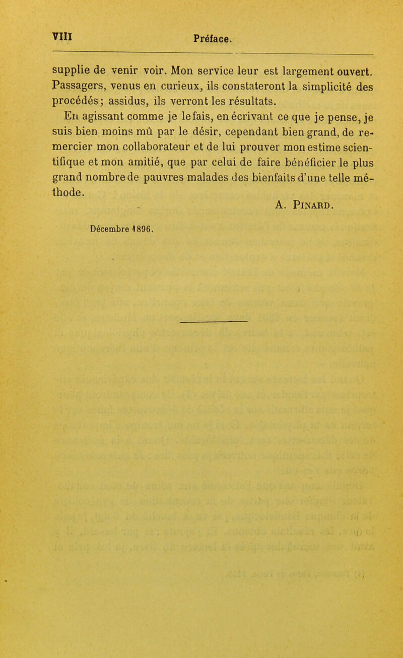 supplie de venir voir. Mon service leur est largement ouvert. Passagers, venus en curieux, ils constateront la simplicité des procédés; assidus, ils verront les résultats. En agissant comme je le fais, en écrivant ce que je pense, je suis bien moins mû par le désir, cependant bien grand, de re- mercier mon collaborateur et de lui prouver mon estime scien- tifique et mon amitié, que par celui de faire bénéficier le plus grand nombre de pauvres malades des bienfaits d'une telle mé- thode. A. Pinard. Décembre 1896.