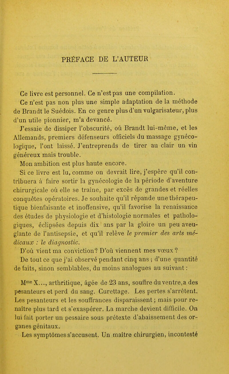 PRÉFACE DE L'AUTEUR Ce livre est personnel. Ce n'est pas une compilation. Ce n'est pas non plus une simple adaptation de la méthode de Brandt le Suédois. En ce genre plus d'un vulgarisateur, plus d'un utile pionnier, m'a devancé. J'essaie de dissiper l'obscurité, où Brandt lui-même, et les Allemands, premiers défenseurs officiels du massage gynéco- logique, l'ont laissé. J'entreprends de tirer au clair un vin généreux mais trouble. Mon ambition est plus haute encore. Si ce livre est lu, comme on devrait lire, j'espère qu'il con- tribuera à faire sortir la gynécologie de la période d'aventure chirurgicale où elle se traîne, par excès de grandes et réelles conquêtes opératoires. Je souhaite qu'il répande une thérapeu- tique bienfaisante et inoffensive, qu'il favorise la renaissance des études de physiologie et d'histologie normales et patholo- giques, éclipsées depuis dix ans par la gloire un peu aveu- glante de l'antisepsie, et qu'il relève le premier des arts mé- dicaux : le diagnostic. D'où vient ma conviction? D'où viennent mes vœux? De tout ce que j'ai observé pendant cinq ans ; d'une quantité de faits, sinon semblables, du moins analogues au suivant : MmeX..., arthritique, âgée de 23 ans, souffre du ventre,a des pesanteurs et perd du sang. Curettage. Les pertes s'arrêtent. Les pesanteurs et les souffrances disparaissent ; mais pour re- naître plus tard et s'exaspérer. La marche devient difficile. On lui fait porter un pessaire sous prétexte d'abaissement des or- ganes génitaux. Les symptômes s'accusent. Un maître chirurgien, incontesté