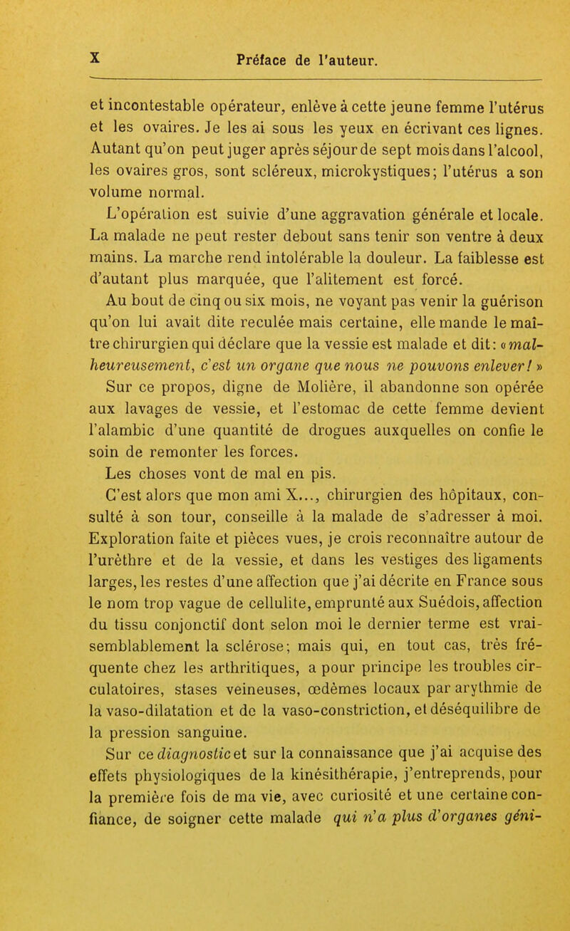 et incontestable opérateur, enlève à cette jeune femme l'utérus et les ovaires. Je les ai sous les yeux en écrivant ces lignes. Autant qu'on peut juger après séjour de sept mois dans l'alcool, les ovaires gros, sont scléreux, microkystiques; l'utérus a son volume normal. L'opération est suivie d'une aggravation générale et locale. La malade ne peut rester debout sans tenir son ventre à deux mains. La marche rend intolérable la douleur. La faiblesse est d'autant plus marquée, que l'alitement est forcé. Au bout de cinq ou six mois, ne voyant pas venir la guérison qu'on lui avait dite reculée mais certaine, elle mande le maî- tre chirurgien qui déclare que la vessie est malade et dit: a mal- heureusement, cest un organe que nous ne pouvons enlever! » Sur ce propos, digne de Molière, il abandonne son opérée aux lavages de vessie, et l'estomac de cette femme devient l'alambic d'une quantité de drogues auxquelles on confie le soin de remonter les forces. Les choses vont de mal en pis. C'est alors que mon ami X..., chirurgien des hôpitaux, con- sulté à son tour, conseille à la malade de s'adresser à moi. Exploration faite et pièces vues, je crois reconnaître autour de l'urèthre et de la vessie, et dans les vestiges des ligaments larges, les restes d'une affection que j'ai décrite en France sous le nom trop vague de cellulite, emprunté aux Suédois, affection du tissu conjonctif dont selon moi le dernier terme est vrai- semblablement la sclérose; mais qui, en tout cas, très fré- quente chez les arthritiques, a pour principe les troubles cir- culatoires, stases veineuses, œdèmes locaux par arythmie de la vaso-dilatation et de la vaso-constriction, et déséquilibre de la pression sanguine. Sur ce diagnostic et sur la connaissance que j'ai acquise des effets physiologiques de la kinésithérapie, j'entreprends, pour la première fois de ma vie, avec curiosité et une certaine con- fiance, de soigner cette malade qui n'a plus d'organes géni-
