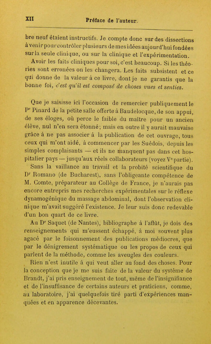 bre neuf étaient instructifs. Je compte donc sur des dissections à venir pour contrôler plusieurs de mes idées aujourd'hui fondées sur la seule clinique, ou sur la clinique et l'expérimentation. Avoir les faits cliniques pour soi, c'est beaucoup. Si les théo- ries sont erronées on les changera. Les faits subsistent et ce qui donne de la valeur à ce livre, dont je ne garantis que la bonne foi, c'est qu'il est composé de choses vues et senties. Que je saisisse ici l'occasion de remercier publiquement le Pr Pinard de la petite salle offerte à Baudelocque, de son appui, de ses éloges, où perce le faible du maître pour un ancien élève, nul n'en sera étonné; mais en outre il y aurait mauvaise grâce à ne pas associer à la publication de cet ouvrage, tous ceux qui m'ont aidé, à commencer par les Suédois, depuis les simples complaisants — et ils ne manquent pas dans cet hos- pitalier pays — jusqu'aux réels collaborateurs (voyez Vepartie). Sans la vaillance au travail et la probité scientifique du Dr Romano (de Bucharest), sans l'obligeante compétence de M. Comte, préparateur au Collège de France, je n'aurais pas encore entrepris mes recherches expérimentales sur le réflexe dynamogénique du massage abdominal, dont l'observation cli- nique m'avait suggéré l'existence. Je leur suis donc redevable d'un bon quart de ce livre. Au Dr Saquet (de Nantes), bibliographe à l'affût, je dois des renseignements qui m'eussent échappé, à moi souvent plus agacé par le foisonnement des publications médiocres, que par le dénigrement systématique ou les propos de ceux qui parlent de la méthode, comme les aveugles des couleurs. Rien n'est inutile à qui veut aller au fond des choses. Pour la conception que je me suis faite de la valeur du système de Brandt, j'ai pris enseignement de tout, même de l'insignifiance et de l'insuffisance de certains auteurs et praticiens, comme, au laboratoire, j'ai quelquefois tiré parti d'expériences man- quées et en apparence décevantes.