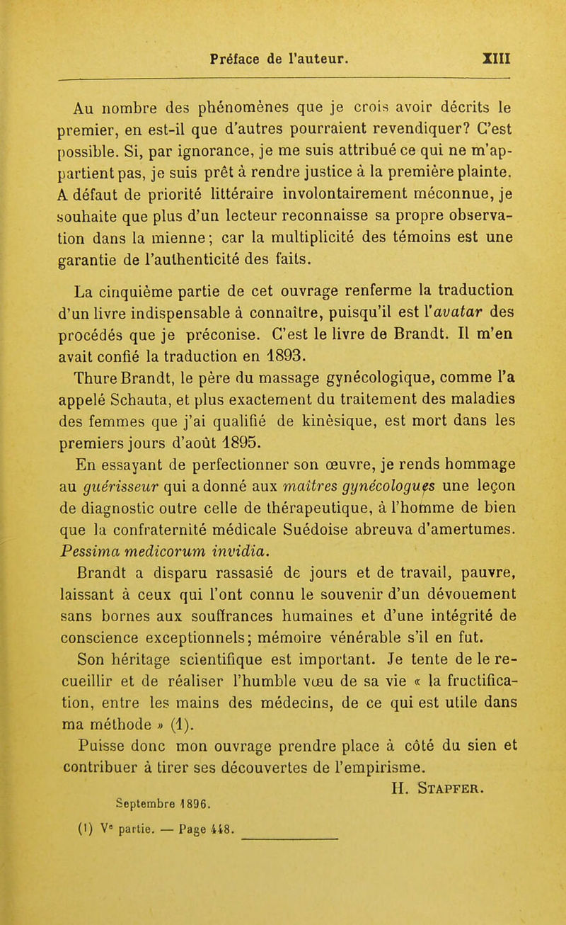Au nombre des phénomènes que je crois avoir décrits le premier, en est-il que d'autres pourraient revendiquer? C'est possible. Si, par ignorance, je me suis attribué ce qui ne m'ap- partient pas, je suis prêt à rendre justice à la première plainte. A défaut de priorité littéraire involontairement méconnue, je souhaite que plus d'un lecteur reconnaisse sa propre observa- tion dans la mienne; car la multiplicité des témoins est une garantie de l'authenticité des faits. La cinquième partie de cet ouvrage renferme la traduction d'un livre indispensable à connaître, puisqu'il est l'avatar des procédés que je préconise. C'est le livre de Brandt. Il m'en avait confié la traduction en 1893. Thure Brandt, le père du massage gynécologique, comme l'a appelé Schauta, et plus exactement du traitement des maladies des femmes que j'ai qualifié de kinèsique, est mort dans les premiers jours d'août 1895. En essayant de perfectionner son œuvre, je rends hommage au guérisseur qui adonné aux maîtres gynécologues une leçon de diagnostic outre celle de thérapeutique, à l'homme de bien que la confraternité médicale Suédoise abreuva d'amertumes. Pessima medicorum invidia. Brandt a disparu rassasié de jours et de travail, pauvre, laissant à ceux qui l'ont connu le souvenir d'un dévouement sans bornes aux souffrances humaines et d'une intégrité de conscience exceptionnels; mémoire vénérable s'il en fut. Son héritage scientifique est important. Je tente de le re- cueillir et de réaliser l'humble vœu de sa vie « la fructifica- tion, entre les mains des médecins, de ce qui est utile dans ma méthode » (1). Puisse donc mon ouvrage prendre place à côté du sien et contribuer à tirer ses découvertes de l'empirisme. H. Stapfer. Septembre 1896. (1) Ve partie. — Page 448.