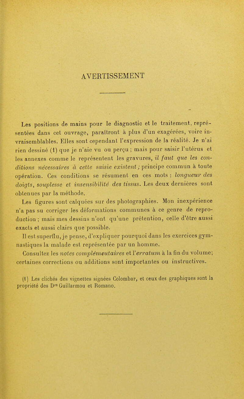 AVERTISSEMENT Les positions de mains pour le diagnostic et le traitement, repré- sentées dans cet ouvrage, paraîtront à plus d'un exagérées, voire in- vraisemblables. Elles sont cependant l'expression de la réalité. Je n'ai rien dessiné (1) que je n'aie vu ou perçu ; mais pour saisir l'utérus et les annexes comme le représentent les gravures, il faut que les con- ditions nécessaires à cette saisie existent; principe commun à toute opération. Ces conditions se résument en ces mots : longueur des doigts, souplesse et insensibilité des tissus. Les deux dernières sont obtenues par la méthode. Les figures sont calquées sur des photographies. Mon inexpérience n'a pas su corriger les déformations communes à ce genre de repro- duction ; mais mes dessins n'ont qu'une prétention, celle d'être aussi exacts et aussi clairs que possible. Il est superflu, je pense, d'expliquer pourquoi dans les exercices gym- nastiques la malade est représentée par un homme. Consultez les notes complémeutaires et Y erratum à la fin du volume; certaines corrections ou additions sont importantes ou instructives. (1) Les clichés des vignettes signées Colombar, et ceux des graphiques sont la propriété des DrS Guillarmou et Romano.