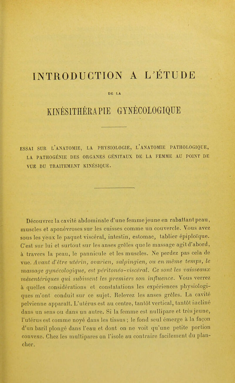 INTRODUCTION A L ÉTUDE DE LA KINÉSITHÉRAPIE GYNÉCOLOGIQUE ESSAI SUR L'ANATOMIE, LA PHYSIOLOGIE, l'ANATOMIE PATHOLOGIQUE, LA PATHOGÉNIE DES ORGANES GÉNITAUX DE LA FEMME AU POINT DE VUE DU TRAITEMENT KINÉSIQUE. Découvrez la cavité abdominale d'une femme jeune en rabattant peau, muscles et aponévroses sur les cuisses comme un couvercle. Vous avez sous les yeux le paquet viscéral, intestin, estomac, tablier épiploïque. C'est sur lui et surtout sur les anses grêles quele massage agitd'abord, à travers la peau, le pannicule et les muscles. Ne perdez pas cela de vue. Avant d'être utérin, ovarien, salpingien, ou en même temps, le massage gynécologique, est péritonéo-viscéral. Ce sont les vaisseaux mésentériques qui subissent les premiers son influence. Vous verrez à quelles considérations et constatations les expériences physiologi- ques m'ont conduit sur ce sujet. Relevez les anses grêles. La cavité pelvienne apparaît. L'utérus est au centre, tantôt vertical, tantôt incliné dans un sens ou dans un autre. Si la femme est nullipare et très jeune, l'utérus est comme noyé dans les tissus ; le fond seul émerge à la façon d'un baril plongé dans l'eau et dont on ne voit qu'une petite portion convexe. Chez les multipares on l'isole au contraire facilement du plan- cher.