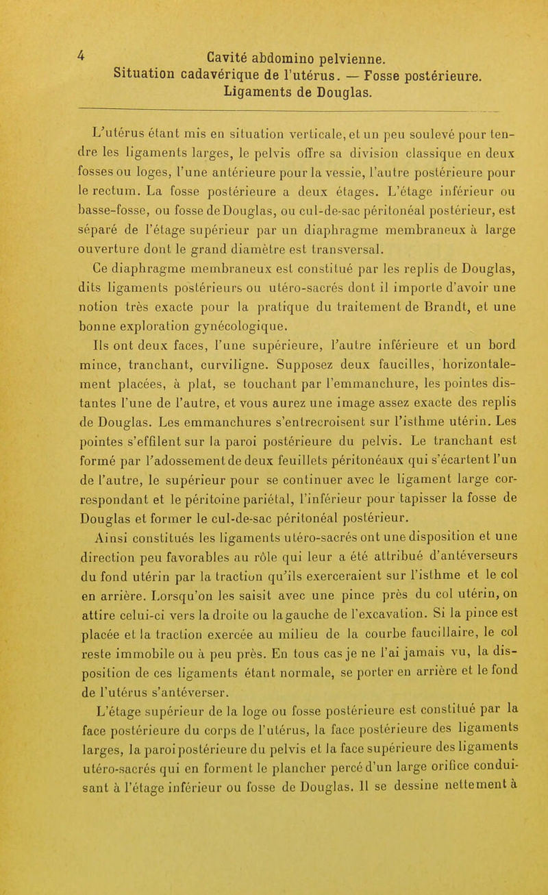 Cavité abdomino pelvienne. Situation cadavérique de l'utérus. — Fosse postérieure. Ligaments de Douglas. L'utérus étant mis en situation verticale, et un peu soulevé pour ten- dre les ligaments larges, le pelvis offre sa division classique en deux- fosses ou loges, l'une antérieure pour la vessie, l'autre postérieure pour le rectum. La fosse postérieure a deux étages. L'étage inférieur ou basse-fosse, ou fosse de Douglas, ou cul-de-sac péritonéal postérieur, est séparé de l'étage supérieur par un diapbragme membraneux à large ouverture dont le grand diamètre est transversal. Ce diapbragme membraneux est constitué par les replis de Douglas, dits ligaments postérieurs ou utéro-sacrés dont il importe d'avoir une notion très exacte pour la pratique du traitement de Brandt, et une bonne exploration gynécologique. Ils ont deux faces, l'une supérieure, l'autre inférieure et un bord mince, trancbant, curviligne. Supposez deux faucilles, horizontale- ment placées, à plat, se touchant par l'emmanchure, les pointes dis- tantes l'une de l'autre, et vous aurez une image assez exacte des replis de Douglas. Les emmanchures s'entrecroisent sur l'isthme utérin. Les pointes s'effilent sur la paroi postérieure du pelvis. Le trancbant est formé par l'adossementde deux feuillets péritonéaux qui s'écartent l'un de l'autre, le supérieur pour se continuer avec le ligament large cor- respondant et le péritoine pariétal, l'inférieur pour tapisser la fosse de Douglas et former le cul-de-sac péritonéal postérieur. Ainsi constitués les ligaments utéro-sacrés ont une disposition et une direction peu favorables au rôle qui leur a été attribué d'antéverseurs du fond utérin par la traction qu'ils exerceraient sur l'isthme et le col en arrière. Lorsqu'on les saisit avec une pince près du col utérin, on attire celui-ci vers la droite ou la gauche de l'excavation. Si la pince est placée et la traction exercée au milieu de la courbe faucillaire, le col reste immobile ou à peu près. En tous cas je ne l'ai jamais vu, la dis- position de ces ligaments étant normale, se porter en arrière et le fond de l'utérus s'anléverser. L'étage supérieur de la loge ou fosse postérieure est constitué par la face postérieure du corps de l'utérus, la face postérieure des ligaments larges, la paroi postérieure du pelvis et la face supérieure des ligaments utéro-sacrés qui en forment le plancher percé d'un large orifice condui- sant à l'étage inférieur ou fosse de Douglas. Il se dessine nettement à
