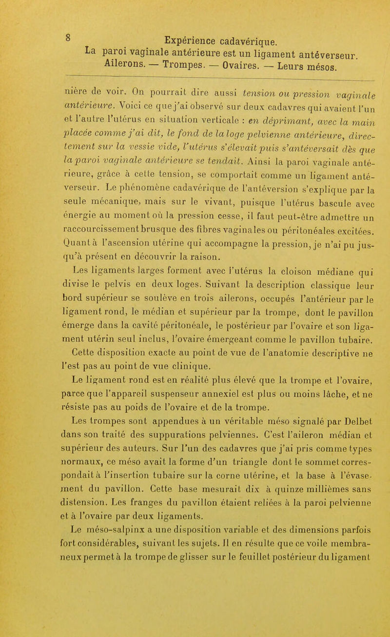 Expérience cadavérique. La paroi vaginale antérieure est un ligament antéverseur. Ailerons. — Trompes. — Ovaires. — Leurs mésos. nière de voir. On pourrait dire aussi tension ou pression vaginale antérieure. Voici ce que j'ai observé sur deux cadavres qui avaient l'un et l'autre l'utérus en situation verticale : en déprimant, avec la main placée comme j'ai dit, le fond de lalogc pelvienne antérieure, direc- tement sur la vessie vide, l'utérus s'élevait puis s'antéversait dès que la paroi vaginale antérieure se tendait. Ainsi la paroi vaginale anté- rieure, grâce à cette tension, se comportait comme un ligament anté- verseur. Le phénomène cadavérique de l'antéversion s'explique par la seule mécanique, mais sur le vivant, puisque l'utérus bascule avec énergie au moment où la pression cesse, il faut peut-être admettre un raccourcissement brusque des fibres vaginales ou péritonéales excitées. Quanta l'ascension utérine qui accompagne la pression, je n'ai pu jus- qu'à présent en découvrir la raison. Les ligaments larges forment avec l'utérus la cloison médiane qui divise le pelvis en deux loges. Suivant la description classique leur bord supérieur se soulève en trois ailerons, occupés l'antérieur parle ligament rond, le médian et supérieur par la trompe, dont le pavillon émerge dans la cavité péritonéale, le postérieur par l'ovaire et son liga- ment utérin seul inclus, l'ovaire émergeant comme le pavillon tubaire. Cette disposition exacte au point de vue de l'anatomie descriptive ne l'est pas au point de vue clinique. Le ligament rond est en réalité plus élevé que la trompe et l'ovaire, parce que l'appareil suspenseur annexiel est plus ou moins lâche, et ne résiste pas au poids de l'ovaire et de la trompe. Les trompes sont appendues à un véritable méso signalé par Delbet dans son traité des suppurations pelviennes. C'est l'aileron médian et supérieur des auteurs. Sur l'un des cadavres que j'ai pris comme types normaux, ce méso avait la forme d'un triangle dont le sommet corres- pondait à l'insertion tubaire sur la corne utérine, et la base à l'évase- ment du pavillon. Cette base mesurait dix à quinze millièmes sans distension. Les franges du pavillon étaient reliées à la paroi pelvienne et à l'ovaire par deux ligaments. Le méso-salpinx a une disposition variable et des dimensions parfois fort considérables, suivant les sujets. 11 en résulte que ce voile membra- neux permet à la trompe de glisser sur le feuillet postérieur du ligament
