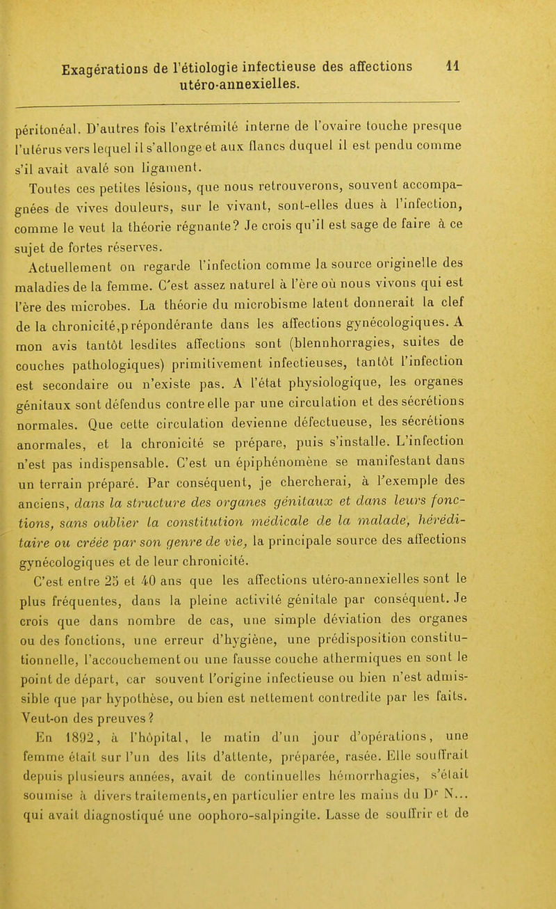utéro-annexielles. péritonéal. D'autres fois l'extrémité interne de l'ovaire touche presque l'utérus vers lequel il s'allonge et aux flancs duquel il est pendu comme s'il avait avalé son ligament. Toutes ces petites lésions, que nous retrouverons, souvent accompa- gnées de vives douleurs, sur le vivant, sont-elles dues à l'infection, comme le veut la théorie régnante? Je crois qu'il est sage de faire à ce sujet de fortes réserves. Actuellement on regarde l'infection comme la source originelle des maladies de la femme. C'est assez naturel à l'ère où nous vivons qui est l'ère des microbes. La théorie du microbisme latent donnerait la clef delà chronicité.p répondérante dans les affections gynécologiques. A mon avis tantôt lesdites affections sont (blennhorragies, suites de couches pathologiques) primitivement infectieuses, tantôt l'infection est secondaire ou n'existe pas. A l'état physiologique, les organes génitaux sont défendus contre elle par une circulation et des sécrétions normales. Que cette circulation devienne défectueuse, les sécrétions anormales, et la chronicité se prépare, puis s'installe. L'infection n'est pas indispensable. C'est un épiphénomène se manifestant dans un terrain préparé. Par conséquent, je chercherai, à l'exemple des anciens, dans la structure des organes génitaux et dans leurs fonc- tions, sans oublier la constitution médicale de la malade, hérédi- taire ou créée par son genre de vie, la principale source des affections gynécologiques et de leur chronicité. C'est entre 25 et 40 ans que les affections utéro-annexielles sont le plus fréquentes, dans la pleine activité génitale par conséquent. Je crois que dans nombre de cas, une simple déviation des organes ou des fonctions, une erreur d'hygiène, une prédisposition constitu- tionnelle, l'accouchement ou une fausse couche athermiques en sont le point de départ, car souvent l'origine infectieuse ou bien n'est admis- sible que par hypothèse, ou bien est nettement contredite par les faits. Veut-on des preuves? En 1892, à l'hôpital, le matin d'un jour d'opérations, une femme était sur l'un des lits d'attente, préparée, rasée. Elle soutirait depuis plusieurs années, avait de continuelles hémorrhagies, s'était soumise à divers traitements,en particulier entre les mains du Dr N... qui avait diagnostiqué une oophoro-salpingite. Lasse de souffrir et de