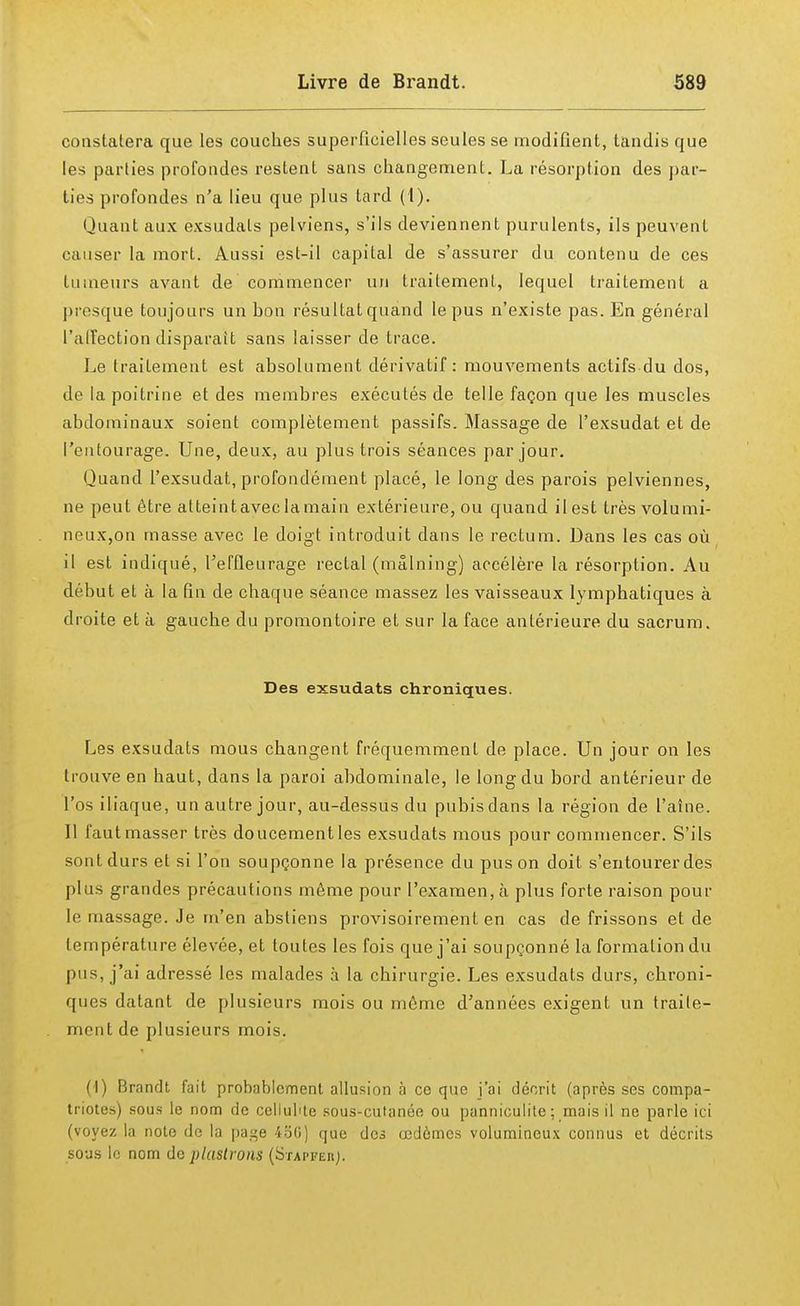 constatera que les couches superficielles seules se modifient, tandis que les parties profondes restent sans changement. La résorption des par- ties profondes n'a lieu que plus tard (1). Quant aux exsudais pelviens, s'ils deviennent purulents, ils peuvent causer la mort. Aussi est-il capital de s'assurer du contenu de ces tumeurs avant de commencer un traitement, lequel traitement a presque toujours un hon résultat quand le pus n'existe pas. En général l'affection disparait sans laisser de trace. Le traitement est absolument dérivatif: mouvements actifs du dos, de la poitrine et des membres exécutés de telle façon que les muscles abdominaux soient complètement passifs. Massage de l'exsudat et de l'entourage. Une, deux, au plus trois séances par jour. Quand l'exsudat, profondément placé, le long des parois pelviennes, ne peut être atteintaveclamain extérieure, ou quand ilest très volumi- neux,on masse avec le doigt introduit dans le rectum. Dans les cas où il est indiqué, l'effleurage rectal (mâlning) accélère la résorption. Au début et à la fin de chaque séance massez les vaisseaux lymphatiques à droite et à gauche du promontoire et sur la face antérieure du sacrum. Des exsudats chroniques. Les exsudats mous changent fréquemment de place. Un jour on les trouve en haut, dans la paroi abdominale, le long du bord antérieur de l'os iliaque, un autre jour, au-dessus du pubis dans la région de l'aîne. Il faut masser très doucement les exsudats mous pour commencer. S'ils sont durs et si l'on soupçonne la présence du pus on doit s'entourer des plus grandes précautions même pour l'examen, à plus forte raison poul- ie massage. Je m'en abstiens provisoirement en cas de frissons et de température élevée, et toutes les fois que j'ai soupçonné la formation du pus, j'ai adressé les malades à la chirurgie. Les exsudats durs, chroni- ques datant de plusieurs mois ou même d'années exigent un traite- ment de plusieurs mois. (1) Brandt fait probablement allusion à ce que j'ai décrit (après ses compa- triotes) sous le nom de cellulite sous-culanée ou panniculite ; mais il ne parle ici (voyez la note de la pa^e 450) que des œdèmes volumineux connus et décrits sous le nom de plastrons (Stapfeii).
