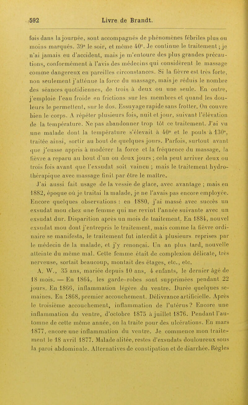 fois dans la journée, sont accompagnés de phénomènes fébriles plus ou moins marqués. 39° le soir, et môme 40°. Je continue le traitement ; je n'ai jamais eu d'accident, mais je m'entoure des plus grandes précau- tions, conformément à l'avis des médecins qui considèrent le massage comme dangereux en pareilles circonstances. Si la fièvre est très forte, non seulement j'atténue la force du massage, mais je réduis le nombre des séances quotidiennes, de trois à deux ou une seule. En outre, j'emploie l'eau froide en frictions sur les membres et quand,les dou- leurs le permettent, sur le dos. Essuyage rapide sans frotter. On couvre bien le corps. A répéter plusieurs fois, nuit et jour, suivant L'élévation de la température. Ne pas abandonner trop lût ce traitement. J'ai vu une malade dont la température s'élevait à 40° et le pouls à 130°, traitée ainsi, sortir au bout de quelques jours. Parfois, surtout avant que j'eusse appris à modérer la force et la fréquence du massage, la lièvre a reparu au bout d'un ou deux jours ; cela peut arriver deux ou trois fois avant que L'exsudât soit vaincu ; mais le traitement hydro- fhérapique avec massage finit par être le maître. J'ai aussi fait usage de la vessie de glace, avec avantage ; mais en 1882, époque où je traitai la malade, je ne l'avais pas encore employée. Encore quelques observations : en 1880, j'ai massé avec succès un exsudât mou chez une femme qui me revint l'année suivante avec un exsudât dur. Disparition après un mois de traitement. En 1884, nouvel exsudât mou dont j'entrepris le traitement, mais comme la fièvre ordi- naire se manifesta, le traitement fut interdit à plusieurs reprises par Le médecin de la malade, et j'y renonçai. Un an plus lard, nouvelle atteinte du même mal. Cette femme était de complexion délicate, très nerveuse, sortait beaucoup, montait des étages, etc., etc. A. W., 35 ans, mariée depuis 10 ans, 4 enfants, le dernier âgé de 18 mois. — En 1864, les garde-robes sont supprimées pendant 22 jours. En 186G, inflammation légère du ventre. Durée quelques se- maines. En 1808, premier accouchement. Délivrance artificielle. Après le troisième accouchement, inflammation de l'utérus'? Encore une inflammation du ventre, d'octobre 1875 à juillet 1870. Pendant l'au- tomne de cette môme année, on la traite pour des ulcérations. En mars 1877, encore une inflammation du ventre. Je commence mon traite- ment le 18 avril 1877. Malade alitée, restes d'exsudats douloureux sous la paroi abdominale. Alternatives de constipation et de diarrhée. Règles