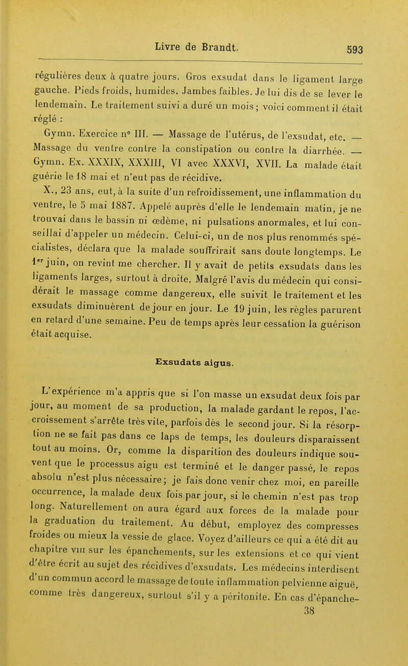régulières deux à quatre jours. Gros exsudât dans le ligament large gauche. Pieds froids, humides. Jambes faibles. Je lui dis de se lever le lendemain. Le traitement suivi a duré un mois; voici comment il était réglé : Gymn. Exercice n° III. — Massage de l'utérus, de l'exsudat, etc. — Massage du ventre contre la constipation ou contre la diarrhée. Gymn. Ex. XXXIX, XXXIII, VI avec XXXVI, XVII. La malade était guérie le 18 mai et n'eut pas de récidive. X., 23 ans, eut, à la suite d'un refroidissement, une inflammation du ventre, le 5 mai 1887. Appelé auprès d'elle le lendemain matin, je ne trouvai dans le bassin ni œdème, ni pulsations anormales, et lui con- seillai d'appeler un médecin. Celui-ci, un de nos plus renommés spé- cialistes, déclara que la malade souffrirait sans doute longtemps. Le 1 juin, on revint me chercher. Il y avait de petits exsudats dans les ligaments larges, surtout à droite. Malgré l'avis du médecin qui consi- dérait le massage comme dangereux, elle suivit le traitement et les exsudats diminuèrent de jour en jour. Le 19 juin, les règles parurent en retard d'une semaine. Peu de temps après leur cessation la guérison était acquise. Exsudats aigus. L'expérience m'a appris que si l'on masse un exsudât deux fois par jour, au moment de sa production, la malade gardant le repos, l'ac- croissement s'arrête très vite, parfois dès le second jour. Si la résorp- tion ne se fait pas dans ce laps de temps, les douleurs disparaissent tout au moins. Or, comme la disparition des douleurs indique sou- vent que le processus aigu est terminé et le danger passé, le repos absolu n'est plus nécessaire; je fais donc venir chez moi, en pareille occurrence, la malade deux fois par jour, si le chemin n'est pas trop long. Naturellement on aura égard aux forces de la malade pour la graduation du traitement. Au début, employez des compresses froides ou mieux la vessie de glace. Voyez d'ailleurs ce qui a été dit au chapitre vm sur les épanchements, sur les extensions et ce qui vient d^étre écrit au sujet des récidives d'exsudals. Les médecins interdisent d'un commun accord le massage de toute inflammation pelvienne aiguë, comme très dangereux, surlout s'il y a péritonite. En cas d'épanche- 38
