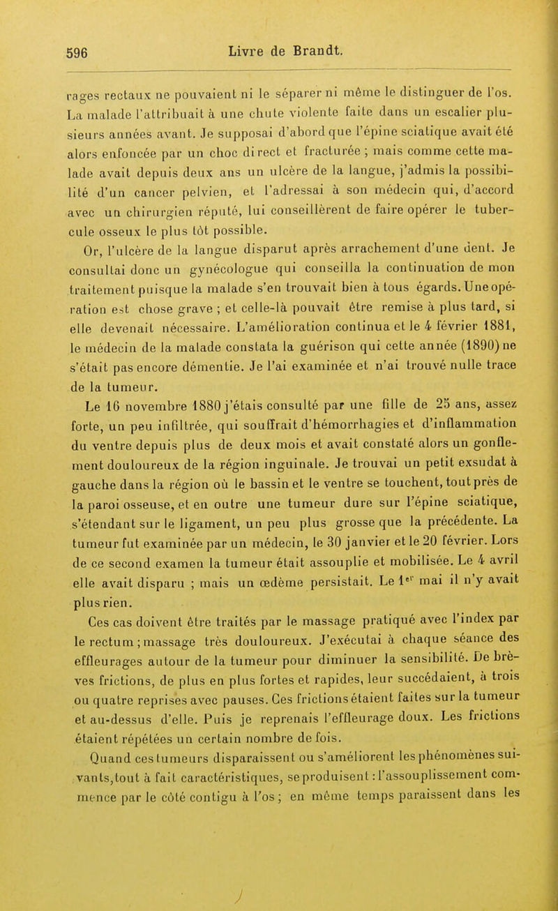 rages rectaux ne pouvaient ni le séparer ni même le distinguer de l'os. La malade l'attribuait à une chute violente faite dans un escalier plu- sieurs années avant. Je supposai d'abord que l'épine sciatique avait été alors enfoncée par un choc direct et fracturée ; mais comme cette ma- lade avait depuis deux ans un ulcère de la langue, j'admis la possibi- lité d'un cancer pelvien, et l'adressai à son médecin qui, d'accord avec un chirurgien réputé, lui conseillèrent de faire opérer le tuber- cule osseux le plus tôt possible. Or, l'ulcère de la langue disparut après arrachement d'une dent. Je consultai donc un gynécologue qui conseilla la continuation de mon traitement puisque la malade s'en trouvait bien à tous égards. Une opé- ration est chose grave ; et celle-là pouvait être remise à plus lard, si elle devenait nécessaire. L'amélioration continua et le 4 février 1881, le médecin de la malade constata la guérison qui cette année (1890) ne s'était pas encore démentie. Je l'ai examinée et n'ai trouvé nulle trace de la tumeur. Le 16 novembre 1880 j'étais consulté par une fille de 25 ans, assez forte, un peu infiltrée, qui souffrait d'hémorrhagies et d'inflammation du ventre depuis plus de deux mois et avait constaté alors un gonfle- ment douloureux de la région inguinale. Je trouvai un petit exsudât à gauche dans la région où le bassin et le ventre se touchent, tout près de la paroi osseuse, et en outre une tumeur dure sur l'épine sciatique, s'étendant sur le ligament, un peu plus grosse que la précédente. La tumeur fut examinée par un médecin, le 30 janvier et le 20 février. Lors de ce second examen la tumeur était assouplie et mobilisée. Le 4 avril elle avait disparu ; mais un œdème persistait. Le Ie1' mai il n'y avait plus rien. Ces cas doivent être traités par le massage pratiqué avec l'index par le rectum;massage très douloureux. J'exécutai à chaque séance des effleurages autour de la tumeur pour diminuer la sensibilité. De brè- ves frictions, de plus en plus fortes et rapides, leur succédaient, à trois ou quatre reprises avec pauses. Ces frictions étaient faites sur la tumeur et au-dessus d'elle. Puis je reprenais l'effleurage doux. Les frictions étaient répétées un certain nombre de fois. Quand ces tumeurs disparaissent ou s'améliorent les phénomènes sui- vants,tout à fait caractéristiques, se produisent : l'assouplissement com- mence par le coté contigu à l'os; en même temps paraissent dans les