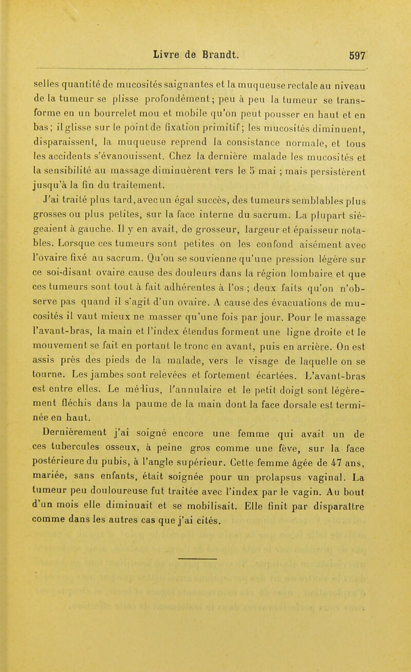 selles quantité de mucosités saignantes et la muqueuse rectale au niveau de la tumeur se plisse profondément; peu à peu la tumeur se trans- forme en un bourrelet mou et mobile qu'on peut pousser en baut et en bas; il glisse sur le pointde fixation primitif; les mucosités diminuent, disparaissent, la muqueuse reprend la consistance normale, et tous les accidents s'évanouissent. Chez la dernière malade les mucosités et la sensibilité au massage diminuèrent vers le 5 mai ; mais persistèrent jusqu'à la fin du traitement. J'ai traité plus tard, avec un égal succès, des tumeurs semblables plus grosses ou plus petites, sur la face interne du sacrum. La plupart sié- geaient à gauche. Il y en avait, de grosseur, largeur et épaisseur nota- bles. Lorsque ces tumeurs sont petites on les confond aisément avec l'ovaire fixé au sacrum. Qu'on se souvienne qu'une pression légère sur ce soi-disant ovaire cause des douleurs dans la région lombaire et que ces tumeurs sont tout à fait adhérentes à l'os ; deux faits qu'on n'ob- serve pas quand il s'agit d'un ovaire. A cause des évacuations de mu- cosités il vaut mieux ne masser qu'une fois par jour. Pour le massage l'avant-bras, la main et l'index étendus forment une ligne droite et le mouvement se fait en portant le tronc en avant, puis en arrière. On est assis près des pieds de la malade, vers le visage de laquelle on se tourne. Les jambes sont relevées et fortement écartées. L'avant-bras est entre elles. Le médius, l'annulaire et le petit doigt sont légère- ment fléchis dans la paume de la main dont la face dorsale est termi- née en haut. Dernièrement j'ai soigné encore une femme qui avait un de ces tubercules osseux, à peine gros comme une fève, sur la face postérieure du pubis, à l'angle supérieur. Cetle femme âgée de 47 ans, mariée, sans enfants, était soignée pour un prolapsus vaginal. La tumeur peu douloureuse fut traitée avec l'index par le vagin. Au bout d'un mois elle diminuait et se mobilisait. Elle finit par disparaître comme dans les autres cas que j'ai cités.