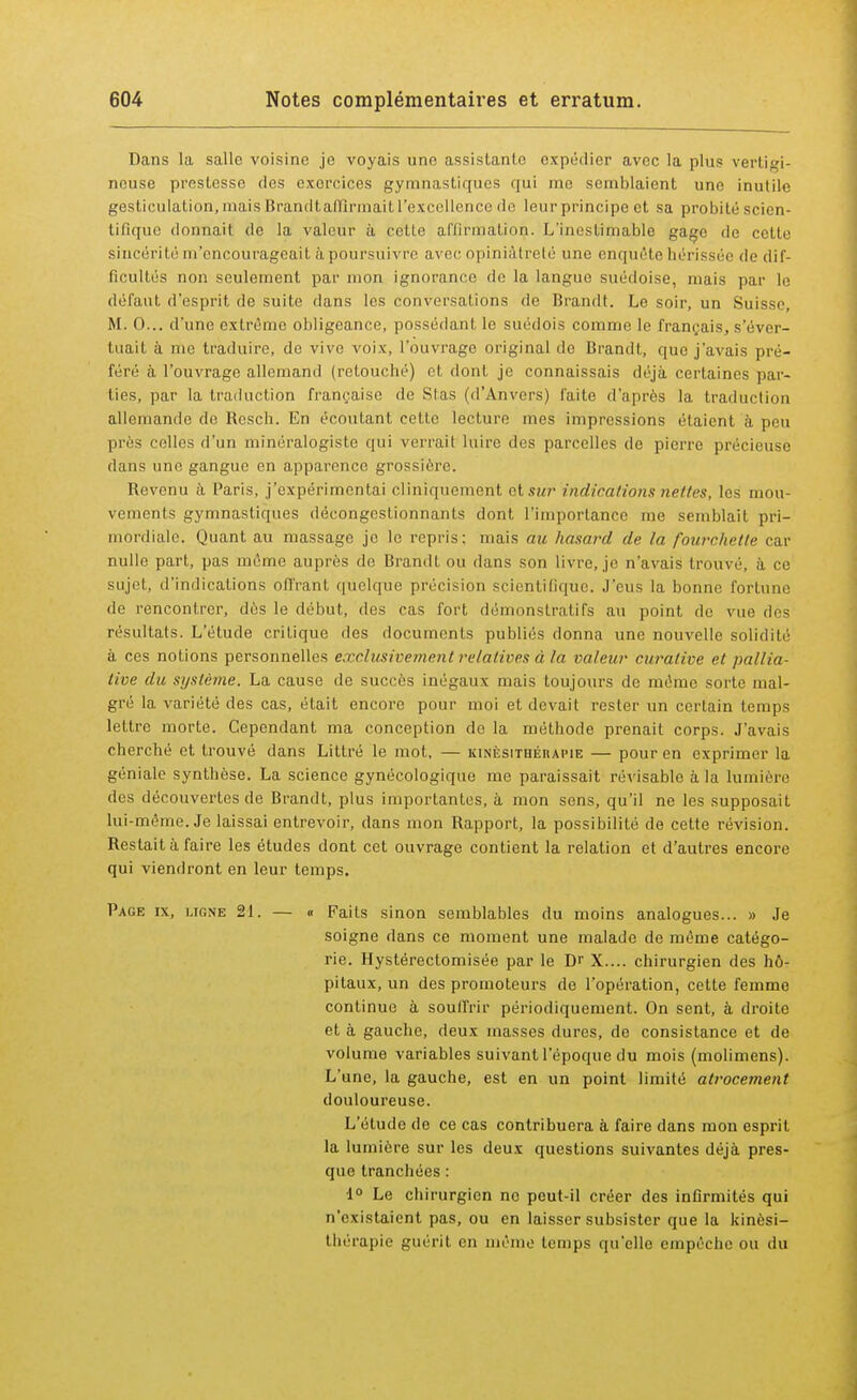 Dans la salle voisine je voyais une assistante expédier avec la plus vertigi- neuse prestesse des exercices gymnastiques qui me semblaient une inutile gesticulation, mais Brandt affirmait l'excellence de leur principe et sa probité scien- tifique donnait de la valeur à cette affirmation. L'inestimable gage de cette sincérité m'encourageait à poursuivre avec opiniâtreté une enquête hérissée de dif- ficultés non seulement par mon ignorance de la langue suédoise, mais par le défaut d'esprit de suite dans les conversations de Brandt. Le soir, un Suisse, M. 0... d'une extrême obligeance, possédant le suédois comme le français, s'éver- tuait à me traduire, de vive voix, l'ouvrage original de Brandt, que j'avais pré- féré à l'ouvrage allemand (retouché) et dont je connaissais déjà certaines par- ties, par la traduction française de Stas (d'Anvers) faite d'après la traduction allemande do Bcsch. En écoutant cette lecture mes impressions étaient à peu près celles d'un minéralogiste qui verrait luire des parcelles de pierre précieuse flans une gangue en apparence grossière. Bevenu à Paris, j'expérimentai cliniquement et sur indications nettes, les mou- vements gymnastiques décongestionnants dont l'importance me semblait pri- mordiale. Quant au massage je le repris: mais au hasard de la fourchette car nulle part, pas même auprès de Brandt ou dans son livre, je n'avais trouvé, à ce sujet, d'indications offrant quelque précision scientifique. J'eus la bonne fortune de rencontrer, dès le début, des cas fort démonstratifs au point de vue dès résultats. L'étude critique des documents publiés donna une nouvelle solidité à ces notions personnelles exclusivement relatives à la valeur curaiive et pallia- tive du système. La cause de succès inégaux mais toujours de même sorte mal- gré la variété des cas, était encore pour moi et devait rester un certain temps lettre morte. Cependant ma conception do la méthode prenait corps. J'avais cherché et trouvé dans Littré le mot, — kinésithérapie — pour en exprimer la géniale synthèse. La science gynécologique me paraissait révisable à la lumière des découvertes de Brandt, plus importantes, à mon sens, qu'il ne les supposait lui-même. Je laissai entrevoir, dans mon Rapport, la possibilité de cette révision. Restait à faire les études dont cet ouvrage contient la relation et d'autres encore qui viendront en leur temps. Page ix, lione 21. — « Faits sinon semblables du moins analogues... » Je soigne dans ce moment une malade de même catégo- rie. Hystérectomisée par le Dr X.... chirurgien des hô- pitaux, un des promoteurs de l'opération, cette femme continue à souffrir périodiquement. On sent, à droite et à gauche, deux masses dures, de consistance et de volume variables suivant l'époque du mois (molimens). L'une, la gauche, est en un point limité atrocement douloureuse. L'étude de ce cas contribuera à faire dans mon esprit la lumière sur les deux questions suivantes déjà pres- que tranchées : 1° Le chirurgien ne peut-il créer des infirmités qui n'existaient pas, ou en laisser subsister que la kinési- thérapie guérit en même temps qu'elle empêche ou du