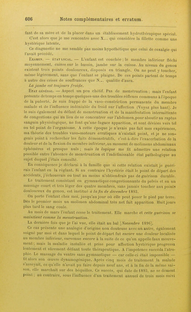 fant do sa mère et de la placer dans un établissement hydrotb.érapique spécial. C'est alors que je me rencontre avec X... qui considère la fillette comme une hystérique latente. Ce diagnostic ne me semble pas moins hypothétique que celui do coxalgie qui l'avait précédé. Examen. — état local. — L'enfant est couchée ; le membre inférieur fléchi moyennement, cuisse sur le bassin, jambe sur la cuisse. Au niveau du genou existent trois points douloureux, disposés en triangle. On ne peut y toucher, môme légèrement, sans que l'enfant se plaigne. De ces points partent de temps à autre des crises de souffrances que N... qualifie d'aura. La jambe est toujours froiile. Etat généiîal. — Aspect un peu cliétif. Pas de menstruation; mais l'enfant présente de temps en temps quelques-uns des troubles réflexes communs à l'époque de la puberté. Je suis frappé de la vaso-constriction permanente du membre malade et de l'influence indéniable du froid sur l'afl'eetion (Voyez plus haut). Je le suis également du défaut de menstruation et de la manifestation intermittente de congestions qui au lieu de se concentrer sur l'abdomen,pour aboutirau raptus sanguin physiologique, ne font qu'une fugace apparition, et sont déviées vers tel ou tel point de l'organisme. A cette époque je n'avais pas fait mes expériences, ma théorie des troubles vaso-moteurs erratiques n'existait point, et je ne son- geais pointa rechercher les faits démonstratifs, c'est-à-dire l'exacerbation delà douleur et de la flexion du membre inférieur, au moment de molimens abdominaux éphémères et presque nuls ; mais la logique me fit admettre une relation possible entre l'absence de menstruation et l'indéfinissable état pathologique au sujet duquel j'étais consulté. En conséquence je déclarai à la famille que si cette relation existait je guéri- rais l'enfant en la réglant. Si au contraire l'hystérie était le point de départ des accidents, j'échouerais ou tout au moins n'obtiendrais pas de guérison durable. Le traitement consistant en gymnastique congestionnante du pelvis et en un massage court et très léger des quatre membres, sans jamais toucher aux points douloureux du genou, est institué à la fin de décembre 1893. On porte l'enfant chez moi, jusqu'au jour où elle peut poser le pied par terre. Dès le premier mois un molimen abdominal très net fait apparition Huit jours plus lard le sang coule. Au mois de mars l'enfant cesse le traitement. Elle marche et cette guérison se maintient comme la menstruation. La dernière fois que je l'ai vue, elle était au bal [Novembre 1896]. Ce cas présente une analogie d'origine non douteuse avec un autre, également soigné par moi et dans lequel le point de départ fut encore une douleur localisée au membre inférieur, survenue encore à la suite de ce qu'on appelle faux mouve- ment; mais la maladie installée et prise pour affection hystérique progressa lentement et sûrement défiant toute thérapeutique. A l'impotence succéda l'atro- phie. Le massage du ventre sans gymnastique — car celle-ci était impossible — fil alors son œuvre dynamogénique. Après cinq mois de traitement la malade asseyait, ci' qu'elle n'avait pu faire depuis neuf nus, et à la fin de la même sai- son- elle marchait sur des béquilles. Ce succès, qui date del893, ne se dément poinl : au contraire, sous l'influence d'un traitement annuel de trois mois suivi