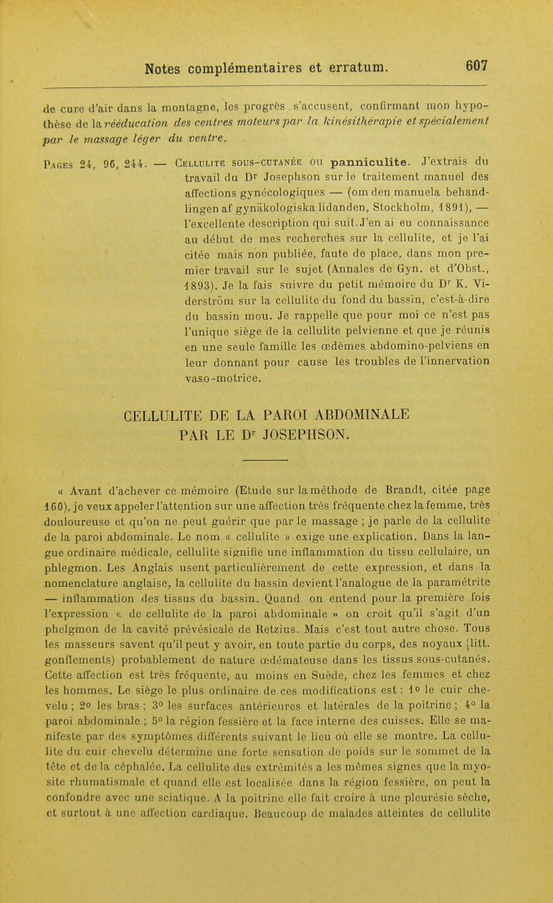 de cure d'air dans la montagne, les progrès s'accusent, confirmant mon hypo- thèse de la rééducation des centres moteurs par la kinésithérapie et spécialement par le massage léger du ventre. Pages 24, 96, 244. — Cellulite sous-cutanée ou panniculite. J'extrais du travail du Dr Josephson sur le traitement manuel des affections gynécologiques — (om den manuela behand- lingen af gyniikologiska lidanden, Stockholm, 4 891), — l'excellente description qui suit. J'en ai eu connaissance au début de mes recherches sur la cellulite, et je l'ai citée mais non publiée, faute de place, dans mon pre- mier travail sur le sujet (Annales de Gyn. et d'Obst., 1893). Je la fais suivre du petit mémoire du Dr K. Vi- derstrôm sur la cellulite du fond du bassin, c'est-à-dire du bassin mou. Je rappelle que pour moi ce n'est pas l'unique siège de la cellulite pelvienne et que je réunis en une seule famille les œdèmes abdomino-pelviens en leur donnant pour cause les troubles de l'innervation vaso-motrice. CELLULITE DE LA PAROI ABDOMINALE PAR LE Dr JOSEPHSON. « Avant d'achever ce mémoire (Etude sur la méthode de Brandt, citée page 160), je veux appeler l'attention sur une affection très fréquente chez la femme, très douloureuse et qu'on ne peut guérir que par le massage ; je parle de la cellulite de la paroi abdominale. Le nom « cellulite » exige une explication. Dans la lan- gue ordinaire médicale, cellulite signifie une inflammation du tissu cellulaire, un phlegmon. Les Anglais usent particulièrement de cette expression, et dans la nomenclature anglaise, la cellulite du bassin devient l'analogue de la paramétrée — inflammation des tissus du bassin. Quand on entend pour la première fois l'expression <; de cellulite de la paroi abdominale » on croit qu'il s'agit d'un phelgmon de la cavité prévésicale de Retzius. Mais c'est tout autre chose. Tous les masseurs savent qu'il peut y avoir, en toute partie du corps, des noyaux (litt. gonflements) probablement de nature œdémateuse dans les tissus sous-cutanés. Cette affection est très fréquente, au moins en Suède, chez les femmes et chez les hommes. Le siège le plus ordinaire de ces modifications est: 1° le cuir che- velu; 2o les bras; 3° les surfaces antérieures et latérales de la poitrine; 4° la paroi abdominale ; 5° la région fessière et la face interne des cuisses. Elle se ma- nifeste par des symptômes différents suivant le lieu où elle se montre. La cellu- lite du cuir chevelu détermine une forte sensation de poids sur le sommet de la tétc et de la céphalée. La cellulite des extrémités a les mêmes signes que la myo- sitc rhumatismale et quand elle est localisée dans la région fessière, on peut la confondre avec une sciatique. A la poitrine elle fait croire à une pleurésie sèche, et surtout à une affection cardiaque. Beaucoup de malades atteintes de cellulite