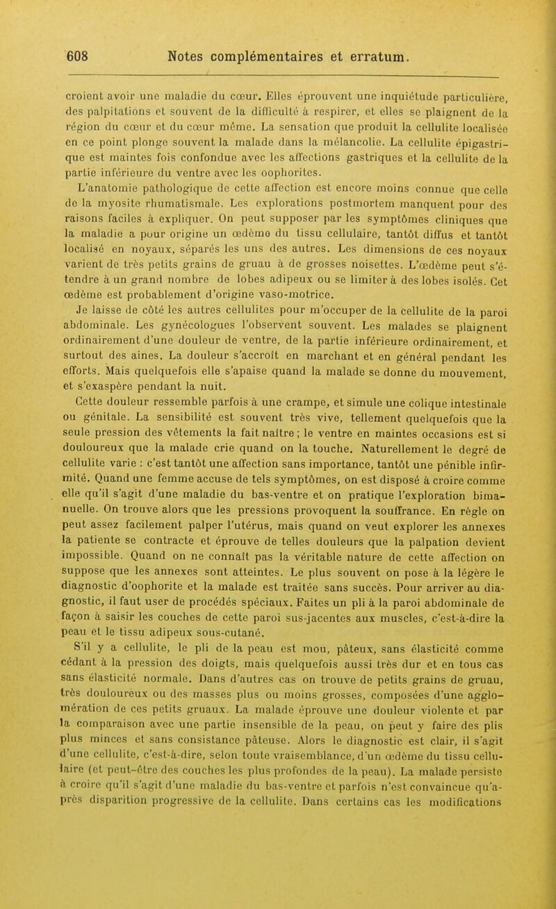 croient avoir une maladie du cœur. Elles éprouvent une inquiétude particulière, des palpitations et souvent de la difficulté à respirer, et elles se plaignent de la région du cœur et du cœur môme. La sensation que produit la cellulite localisée en ce point plonge souvent la malade dans la mélancolie. La cellulite épigastri- que est maintes fois confondue avec les affections gastriques et la cellulite de la partie inférieure du ventre avec les oophorites. L'anatomie pathologique de cette affection est encore moins connue que celle de la myosite rhumatismale. Les explorations postmortem manquent pour des raisons faciles à expliquer. On peut supposer par les symptômes cliniques que la maladie a pour origine un œdème du tissu cellulaire, tantôt diffus et tantôt localisé en noyaux, séparés les uns des autres. Les dimensions de ces noyaux varient de très petits grains de gruau à de grosses noisettes. L'œdème peut s'é- tendre à un grand nombre de lobes adipeux ou se limitera des lobes isolés. Cet œdème est probablement d'origine vaso-motrice. Je laisse de côté les autres cellulites pour m'occuper de la cellulite de la paroi abdominale. Les gynécologues l'observent souvent. Les malades se plaignent ordinairement d'une douleur de ventre, de la partie inférieure ordinairement, et surtout des aines. La douleur s'accroît en marchant et en général pendant les efforts. Mais quelquefois elle s'apaise quand la malade se donne du mouvement, et s'exaspère pendant la nuit. Cette douleur ressemble parfois à une crampe, et simule une colique intestinale ou génitale. La sensibilité est souvent très vive, tellement quelquefois que la seule pression des vêtements la fait naître ; le ventre en maintes occasions est si douloureux que la malade crie quand on la touche. Naturellement le degré de cellulite varie : c'est tantôt une affection sans importance, tantôt une pénible infir- mité. Quand une femme accuse de tels symptômes, on est disposé à croire comme elle qu'il s'agit d'une maladie du bas-ventre et on pratique l'exploration bima- nuelle. On trouve alors que les pressions provoquent la souffrance. En règle on peut assez facilement palper l'utérus, mais quand on veut explorer les annexes la patiente se contracte et éprouve de telles douleurs que la palpation devient impossible. Quand on ne connaît pas la véritable nature de cette affection on suppose que les annexes sont atteintes. Le plus souvent on pose à la légère le diagnostic d'oophorite et la malade est traitée sans succès. Pour arriver au dia- gnostic, il faut user de procédés spéciaux. Faites un pli à la paroi abdominale de façon à saisir les couches de cette paroi sus-jacentes aux muscles, c'est-à-dire la peau et le tissu adipeux sous-cutané. S'il y a cellulite, le pli de la peau est mou, pâteux, sans élasticité comme cédant à la pression des doigts, mais quelquefois aussi très dur et en tous cas sans élasticité normale. Dans d'autres cas on trouve de petits grains de gruau, très douloureux ou des masses plus ou moins grosses, composées d'une agglo- mération de ces petits gruaux. La malade éprouve une douleur violente et par la comparaison avec une partie insensible de la peau, on peut y faire des plis plus minces et sans consistance pâteuse. Alors le diagnostic est clair, il s'agit d'une cellulite, c'est-à-dire, selon toute vraisemblance, d'un oedème du lissu cellu- laire (e1 peut-être des couches les plus profondes de la peau). La malade persiste à croire qu'il s'agit d'une maladie du bas-ventre et parfois n'est convaincue qu'a- près disparition progressive de la cellulite. Dans certains cas les modifications